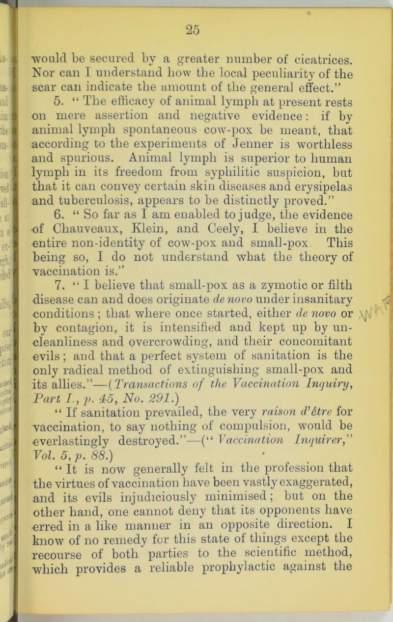 •would be secured by a greater number of cicatrices. Nor can I understand bow the local peculiarity of the scar can indicate the amount of the general e&ct.” 5. “ The efficacy of animal lymph at present rests on mere assertion and negative evidence: if by animal lymph spontaneous cow-pox be meant, that according to the experiments of Jenner is worthless and spurious. Animal lymph is superior to human lymph in its freedom from syphilitic suspicion, but that it can convey certain skin diseases and erysipelas and tuberculosis, appears to be distinctly proved.” 6. “ So far as I am enabled to judge, the evidence •of Chauveaux, Klein, and Ceely, I believe in the entire non-identity of cow-pox and small-pox. This being so, I do not understand what the theory of vaccination is.” 7. “I believe that small-pox as a zymotic or filth disease can and does originate de novo under insanitary ^ conditions; that where once started, either de novo or ' by contagion, it is intensified and kept up by un- cleanliness and overcrowding, and their concomitant evils; and that a perfect system of sanitation is the only radical method of extinguislhng small-pox and its allies.”—{Tramactvms of the Vaccination Inquiry, Part I., p. 45, No. 291.) “ If sanitation prevailed, the very raison d'dtre for vaccination, to say nothing of compulsion, would be everlastingly destroyed.”—(“ Vaccination Inquirer, Vol. 5, p. 88.) “It is now generally felt in the profession that the virtues of vaccination have been vastly exaggerated, and its evils injudiciously minimised; but on the other hand, one cannot deny that its opponents have erred in a like manner in an opposite direction. I know of no remedy for this state of things except the recourse of both parties to the scientific method, which provides a reliable prophylactic against the