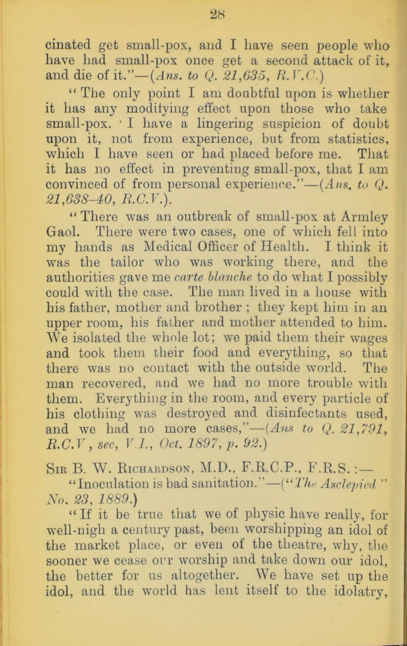 2H cinated get small-pox, and I have seen people who have had small-pox once get a second attack of it, and die of it.”—(A?is. to Q. 21,635, R. ]\C.) “ The only point I am doubtful upon is whether it has any modilying effect upon those who take small-pox. • I have a lingering suspicion of doubt upon it, not from experience, but from statistics, which I have seen or had placed before me. That it has no effect in preventing small-pox, that I am convinced of from personal experience.”—to Q. 21,638-40, E.C.V.). “ There was an outbreak of small-pox at Armley Gaol. There were two cases, one of which fell into my hands as Medical Officer of Health. I think it was the tailor who was working there, and the authorities gave me cai'te blanche to do wdiat I possibly could with the case. The man lived in a house with his father, mother and brother ; they kept him in an upper room, his father and mother attended to him. We isolated the wdiole lot; we paid them their wages and took them their food and ever^ffhing, so that there was no contact with the outside world. The man recovered, and we had no more trouble with them. Everything in the room, and every particle of his clothing was destroyed and disinfectants used, and we had no more cases,”—to Q. 21,791, R.C.y , sec, V I., Oct. 1897, p. 92.) Sir B. W. Richardson, M.D.. F.R.C.P., F.R.S. : — “Inoculation is bad sanitation.”—V^Tlo-. Asclepicil ” W). 23, 1889.) “ If it be true that we of physic have really, for w^ell-nigh a century past, been worshipping an idol of the market place, or even of the theatre, why, the sooner we cease orr worship and take down our idol, the better for us altogether. We have set up the idol, and the world has lent itself to the idolatry.