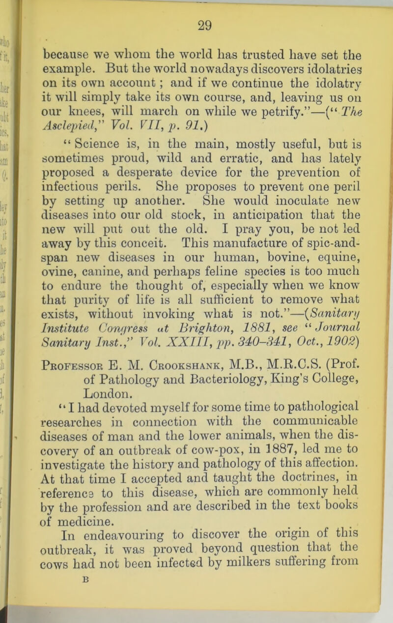 because we whom the world has trusted have set the example. But the world nowadays discovers idolatries on its own account; and if we continue the idolatry it will simply take its own course, and, leaving us on our knees, will march on while we petrify.”—(“ The Asclepied,” Vol. VII, p. 91.) “ Science is, in the main, mostly useful, but is sometimes proud, wild and erratic, and has lately proposed a desperate device for the prevention of infectious perils. She proposes to prevent one peril by setting up another. She would inoculate new diseases into our old stock, in anticipation that the new will put out the old. I pray you, be not led away by this conceit. This manufacture of spic-and- span new diseases in our human, bovine, equine, ovine, canine, and perhaps feline species is too much to endure the thought of, especially when we know that purity of life is all sufficient to remove what exists, without invoking what is not.”—{Sanitanj Institute Cowiress ut Brighton, 1881, see Journal Sanitary Inst.:’ Vol. XXIII, pp. 340-341, Oct., 1902) Pkofessor E. M. Crookshank, M.B., M.R.C.S. (Prof, of Pathology and Bacteriology, King’s College, London. “I had devoted myself for some time to pathological researches in connection with the communicable diseases of man and the lower animals, when the dis- covery of an outbreak of cow-pox, in 3887, led me to investigate the history and pathology of this affection. At that time I accepted and taught the doctrines, in reference to this disease, which are commonly held by the profession and are described in the text books of medicine. In endeavouring to discover the origin of this outbreak, it was proved beyond question that the cows had not been infected by milkers suffering from B
