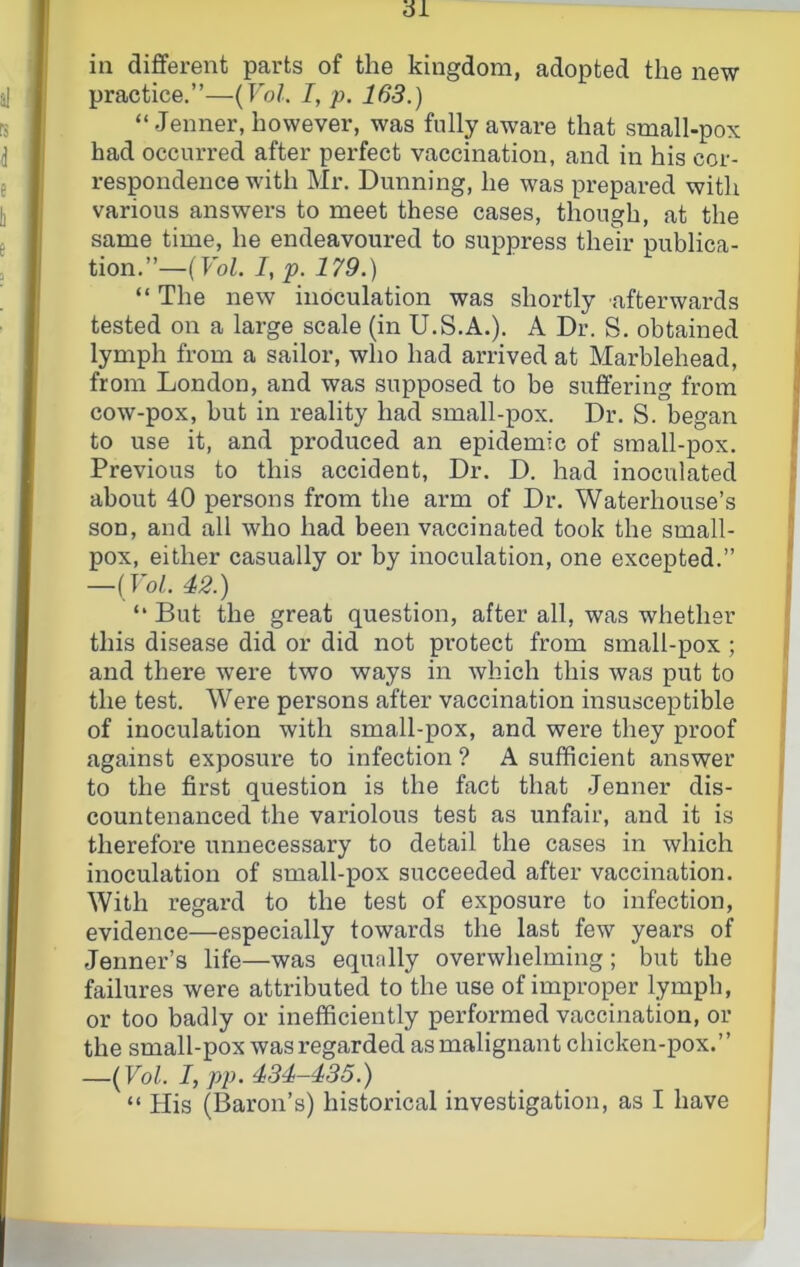 in different parts of the kingdom, adopted the new practice.”—(Fo/. I, p. 163.) “.Tenner, however, was fully aware that small-pox had occurred after perfect vaccination, and in his cor- respondence with Mr. Dunning, he was prepared with various answers to meet these cases, though, at the same time, he endeavoured to suppress their publica- tion.”—(Vol. I, p. 179.) “ The new inoculation was shortly afterwards tested on a large scale (in U.S.A.). A Dr. S. obtained lymph from a sailor, who had arrived at Marblehead, from London, and was supposed to be suffering from cow-pox, but in reality had small-pox. Dr. S. began to use it, and produced an epidemic of small-pox. Previous to this accident. Dr. D. had inoculated about 40 persons from the arm of Dr. Waterhouse’s son, and all who had been vaccinated took the small- pox, either casually or by inoculation, one excepted.” —{Vol. 42.) “ But the great question, after all, was whether this disease did or did not protect from small-pox ; and there were two ways in which this was put to the test. Were persons after vaccination insusceptible of inoculation with small-pox, and were they proof against exposure to infection ? A sufficient answer to the first question is the fact that -Tenner dis- countenanced the variolous test as unfair, and it is therefore unnecessary to detail the cases in which inoculation of small-pox succeeded after vaccination. With regard to the test of exposure to infection, evidence—especially towards the last few years of -Tenner’s life—was equally overwhelming; but the failures were attributed to the use of improper lymph, or too badly or inefficiently performed vaccination, or the small-pox was regarded as malignant chicken-pox.” —{Vol. I, pp. 434-435.) “ His (Baron’s) historical investigation, as I have