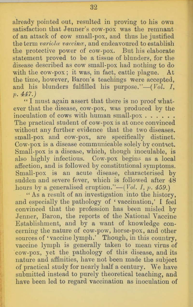 already pointed out, resulted in proving to liis own satisfaction that Jenner’s cow-pox was the remnant of an attack of cow small-pox, and thus he justified the term variohc vaccincE, and endeavoured to establish the protective power of cow-pox. But his elaborate statement proved to be a tissue of blunders, for the disease described as cow small-pox had nothing to do with the cow-pox; it was, in fact, cattle plague. At the time, however, Baron’s teachings were accepted, and his blunders fulfilled his purpose.”—{Vol. I, p. 447.) “ I must again assert that there is no proof what- ever that the disease, cow-pox, was produced by the inoculation of cows with human small-pox The practical student of cow-pox is at once convinced without any further evidence that the two diseases, small-pox and cow-pox, are specifically distinct. Cow-pox is a disease communicable solely by contact. Small-pox is a disease, which, though inoculable, is also highly infectious. Cow-pox begins as a local affection, and is followed by constitutional symptoms. Small-pox is an acute disease, characterised by sudden and severe fever, which is followed after 48 hours by a generalised eruption.”—(Th/. I, j>. 459.) “ As a result of an investigation into the history, and especially the pathology of ‘ vaccination,’ I feel convinced that the profession has been misled by Jenner, Baron, the reports of the National Vaccine Establishment, and by a want of knowledge con- cerning the nature of cow-pow, horse-pox, and other sources of ‘vaccine lymph.’ Though, in this country, vaccine lymph is generally taken to mean virus of cow-pox, ;yet the pathology of this disease, and its nature and affinities, have not been made the subject of practical study for nearly half a century. We have submitted instead to purely theoretical teaching, and have been led to regard vaccination as inoculation of