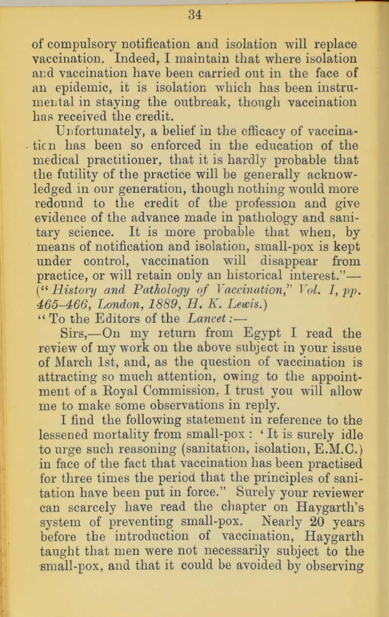 of compulsory notification and isolation will replace vaccination. Indeed, I maintain that where isolation and vaccination have been carried out in the face of an epidemic, it is isolation which has been instru- mental in staying the outbreak, though vaccination has received the credit. Unfortunately, a belief in the efficacy of vaccina- tic n has been so enforced in the education of the medical practitioner, that it is hardly probable that the futility of the practice will be generally acknow- ledged in our generation, though nothing would more redound to the credit of the profession and give evidence of the advance made in pathology and sani- tary science. It is more probable that when, by means of notification and isolation, small-pox is kept under control, vaccination wdll disappear from practice, or will retain only an historical interest.”— [‘^History and Pathology of Vaccination^ Vol. l,y>p. 466-466, London, 1889, H. K. Lewis.) “ To the Editors of the Lancet:— Sirs,—On my return from Egypt I read the review of my work on the above subject in your issue of March 1st, and, as the question of vaccination is attracting so much attention, owing to the appoint- ment of a Royal Commission, I trust you will allow me to make some observations in reply. I find the following statement in reference to the lessened mortality from small-pox ; ‘ It is surely idle to urge such reasoning (sanitation, isolation, E.M.C.) in face of the fact that vaccination has been practised for three times the period that the principles of sani- tation have been put in force.” Surely your reviewer can scarcely have read the chapter on Haygarth’s system of preventing small-pox. Nearly 20 years before the introduction of vaccination, Haygarth taught that men were not necessarily subject to the small-pox, and that it could be avoided by observing
