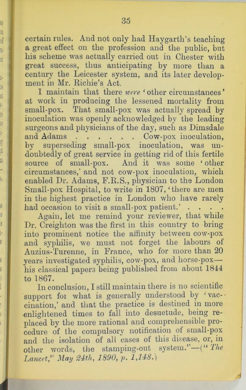 I certain rules. And not only had Haygartli’s teaching I a great effect on the profession and the public, but I his scheme was actually carried out in Chester with fl great success, thus anticipating by more than a I century the Leicester system, and its later develop- ■ ment in Mr. Eichie’s Act. I I maintain that there were ‘ other circumstances ’ ■ at work in producing the lessened mortality from I small-pox. That small-pox was actually spread by I inoculation was openly acknowledged by the leading I surgeons and physicians of the day, such as Dimsdale I and Adams Cow-pox inoculation, I by superseding small-pox inoculation, was un- I doubtedly of great service in getting rid of this fertile I source of small-pox. And it was some ‘ other I circumstances,’ and not cow-pox inoculation, which I enabled Dr. Adams, F.R.S., physician to the London I Small-pox Hospital, to write in 1807, ‘there are men I in the highest practice in London who have rarely I had occasion to visit a small-pox patient.’ .... I Again, let me remind your reviewer, that while I Dr. Creighton was the first in this country to bring I into prominent notice the affinity between cow-pox I and syphilis, we must not forget the labours of I Auzius-Turenne, in France, who for more than 20 I years investigated syphilis, cow-pox, and horse-pox— I his classical papers being published from about 1844 I to t867. I In conclusion, I still maintain there is no scientific I support foi what is generally understood by ‘vac-- I cination,’ and that the practice is destined in more ■enlightened times to fall into desuetude, being re- I placed by the more rational and comprehensible pro- cedure of the compulsory notification of small-pox and the isolation of all cases of this disease, or, in other words, the stampiug-out system.”—The Lancet, May 24th, 1890, p. 1,148.) f# /f