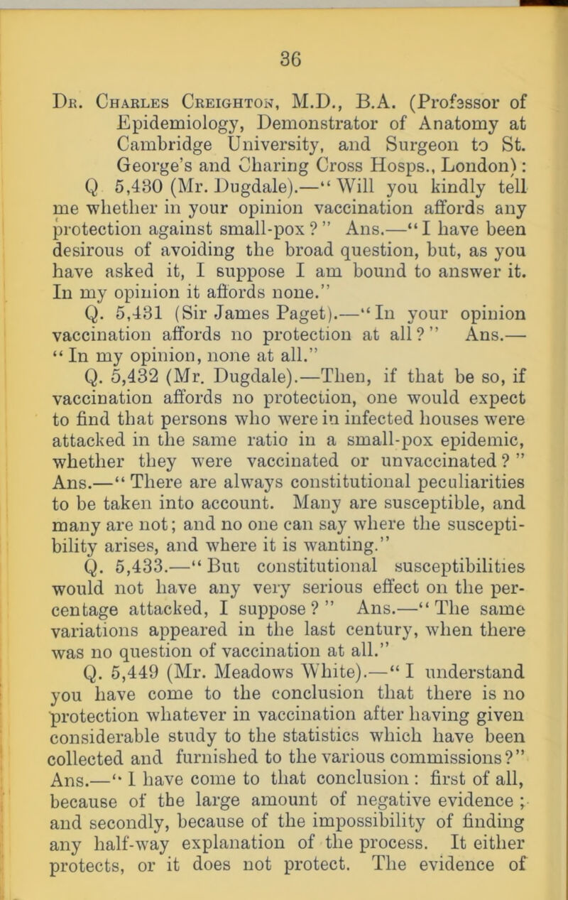 Dr. Charles Creighton, M.D., B.A. (Profsssor of Epidemiology, Demonstrator of Anatomy at Cambridge University, and Surgeon to St, George’s and Charing Cross Hosps., London): Q 5,430 (Mr. Dugdale).—“ Will you kindly tell me whether in your opinion vaccination affords any protection against small-pox?” Ans.—“I have been desirous of avoiding the broad question, but, as you have asked it, I suppose I am bound to answer it. In my opinion it affords none.” Q. 5,431 (Sir James Paget).—“In your opinion vaccination affords no protection at all?” Ans.— “ In my opinion, none at all.” Q. 5,432 (Mr. Dugdale).—Then, if that be so, if vaccination affords no protection, one would expect to find that persons who were in infected houses w'ere attacked in the same ratio in a small-pox epidemic, whether they were vaccinated or unvaccinated ? ” Ans.—“ There are always constitutional peculiarities to be taken into account. Many are susceptible, and many are not; and no one can say where the suscepti- bility arises, and where it is wanting.” Q. 5,433.—“ But constitutional susceptibilities would not have any very serious effect on the per- centage attacked, I suppose?” Ans.—“The same variations appeared in the last century, when there was no question of vaccination at all.” Q. 5,449 (Mr. Meadows White).—“I understand you have come to the conclusion that there is no protection whatever in vaccination after having given considerable study to the statistics which have been collected and furnished to the various commissions?” Ans.—“ 1 have come to that conclusion : first of all, because of the large amount of negative evidence ; and secondly, because of the impossibility of finding any half-way explanation of the process. It either protects, or it does not protect. The evidence of