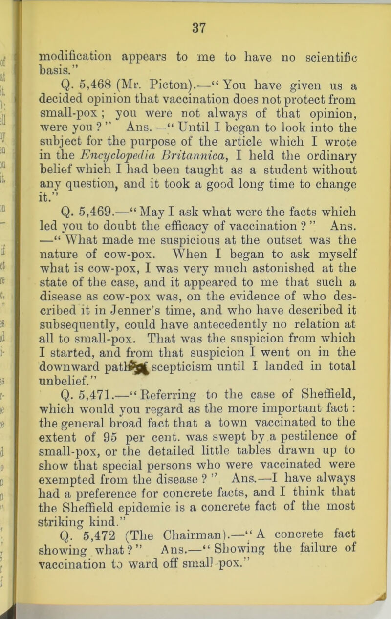 modification appears to me to have no scientific basis.” Q. 5,468 (Mr. Picton).—“You have given us a decided opinion that vaccination does not protect from small-pox ; you were not always of that opinion, were you ? ” Ans.—“ Until I began to look into the subject for the purpose of the article which I wrote in the Encyclopedia Britamiica, I held the ordinary belief which I had been taught as a student without any question, and it took a good long time to change it.” Q. 5,469.—“ May I ask what were the facts which led you to doubt the efficacy of vaccination ? ” Ans. —“ What made me suspicious at the outset was the nature of cow-pox. When I began to ask myself what is cow-pox, I was very much astonished at the state of the case, and it appeared to me that such a disease as cow-pox was, on the evidence of who des- cribed it in Jenner’s time, and who have described it subsequently, could have antecedently no relation at all to small-pox. That was the suspicion from which I started, and from that suspicion I went on in the downward patl^^ scepticism until I landed in total unbelief.” Q. 5,471.—“Keferring to the case of Sheffield, which would you regard as the more important fact: the general broad fact that a town vaccinated to the extent of 95 per cent, was swept by a pestilence of small-pox, or the detailed little tables drawn up to show that special persons who were vaccinated were exempted from the disease ? ” Ans.—I have always had a preference for concrete facts, and I think that the Sheffield epidemic is a concrete fact of the most striking kind.” Q. 5,472 (The Chairman).—“A concrete fact showing what?” Ans.—“Showing the failure of vaccination to ward off small pox. ’