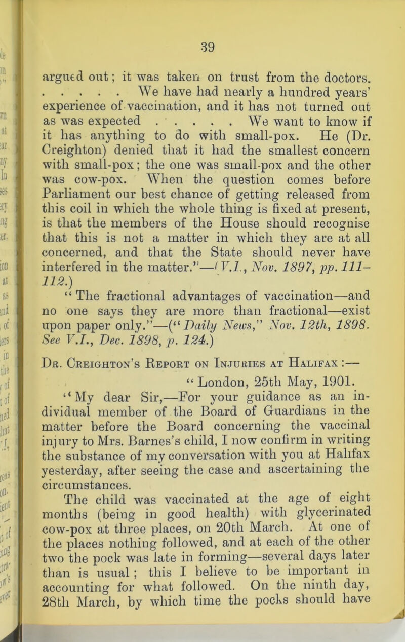 argutcT out; it was taken on trust from the doctors. We have had nearly a hundred years’ experience of vaccination, and it has not turned out as was expected . . . . . We want to know if it has anything to do with small-pox. He (Dr. Creighton) denied that it had the smallest concern with small-pox; the one was small-pox and the other was cow-pox. When the question comes before Parliament our best chance of getting released from this coil in which the whole thing is fixed at present, is that the members of the House should recoaruise o that this is not a matter in which they are at all concerned, and that the State should never have interfered in the matter.”—Nov. 1897, pp. 111- 112.) “ The fractional advantages of vaccination—and no one says they are more than fractional—exist upon paper only.”—(“Daily News,” Nov. 12th, 1898. See V.I., Dec. 1898, p. 124.) Dr. Creighton’s Keport on Injuries at Halifax :— “ London, 25th May, 1901. “My dear Sir,—For your guidance as an in- dividual member of the Board of Guardians in the matter before the Board concerning the vaccinal injury to Mrs. Barnes’s child, I now confirm in writing the substance of my conversation with you at Halifax yesterday, after seeing the case and ascertaining the circumstances. The child was vaccinated at the age of eight months (being in good health) with glycerinated cow-pox at three places, on 20th March. At one of the places nothing followed, and at each of the other two the pock was late in forming—several days later than is usual; this I believe to be important in accounting for what followed. On the ninth day, 28th March, by which time the pocks should have