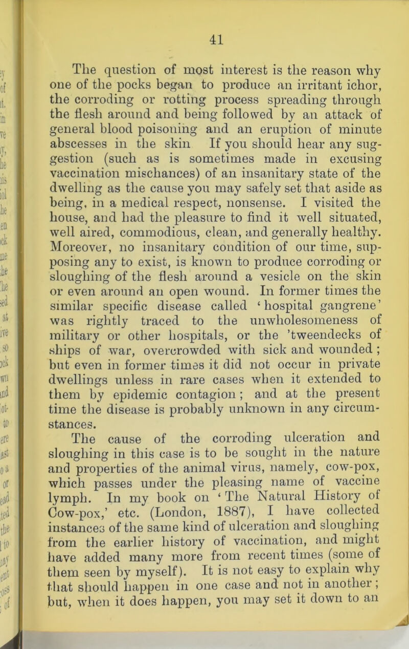 The question of most interest is the reason why one of the pocks began to produce an irritant ichor, the corroding or rotting process spreading through the flesh around and being followed by an attack of general blood poisoiaing and an eruption of minute abscesses in the skin If you should hear any sug- gestion (such as is sometimes made in excusing vaccination mischances) of an insanitary state of the dwelling as the cause you may safely set that aside as being, in a medical respect, nonsense. I visited the house, and had the pleasure to find it well situated, well aired, commodious, clean, and generally healthy. Moreover, no insanitary condition of our time, sup- posing any to exist, is known to produce corroding or sloughing of the flesh around a vesicle on the skin or even around an open wound. In former times the similar specific disease called ‘hospital gangrene’ was rightly traced to the unwholesomeness of military or other hospitals, or the ’tweendecks of ships of war, overcrowded with sick and wounded ; but even in former times it did not occur in private dwellings unless in rare cases when it extended to them by epidemic contagion ; and at the present time the disease is probably unknown in any circum- stances. The cause of the corroding ulceration and sloughing in this case is to be sought in the nature and properties of the animal virus, namely, cow-pox, which passes under the pleasing name of vaccine lymph. In my book on ‘ The Natural History of Cow-pox,’ etc. (London, 1887), I have collected instances of the same kind of ulceration and sloughing from the earlier history of vaccination, and might have added many more from recent times (some of them seen by myself). It is not easy to explain why that should happen in one case and not in another; but, when it does happen, you may set it down to an