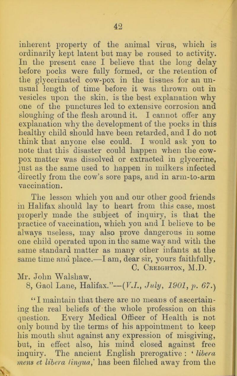 inherent property of the animal virus, which is ordinarily kept latent but may he roused to activity. In the present case I believe that the long delay before pocks were fully formed, or the retention of the glycerinated cow-pox in the tissues for an un- usual length of time before it was thrown out in vesicles upon the skin, is the best explanation why one of the punctures led to extensive corrosion and sloughing of the flesh around it. I cannot offer any explanation why the development of the pocks in this healthy child should have been retarded, and I do not think that anyone else could. I would ask you to note that this disaster could happen when the cow- pox matter was dissolved or extracted in glycerine, just as the same used to happen in milkers infected directly from the cow’s sore paps, and in arm-to-arm vaccination. The lesson which you and our other good friends in Halifax should lay to heart from this case, most properly made the subject of inquiry, is that the practice of vaccination, which you and I believe to be always useless, may also prove dangerous in some one child operated upon in the same way and with the same standard matter as many other infants at the same time and place.—I am, dear sir, yours faithfully, C. Creighton, M.D. Mr. John Walshaw, 8, Gaol Lane, Halifax.”—{V.I., July, 1901, ji. 67.^ “I maintain that there are no means of ascertain- ing the real beliefs of the whole profession on this question. Every Medical Officer of Health is not only bound by the terms of his appointment to keep his mouth shut against any expression of misgiving, but, in effect also, his mind closed against free inquiry. The ancient English prerogative : ‘ libem mens et libera linyua,' has been filched away from the