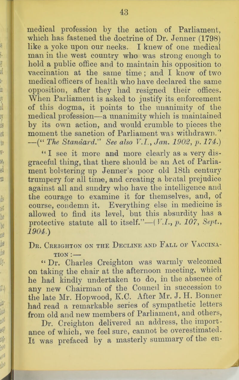 medical profession by the action of Parliament, which has fastened the doctrine of Dr. Jenner (1798) like a yoke upon our necks. I knew of one medical man in the west country who was strong enough to hold a public office and to maintain his opposition to vaccination at the same time; and I know of two medical officers of health who have declared the same opposition, after they had resigned their offices. When Parliament is asked to justify its enforcement of this dogma, it points to the unanimity of the medical profession—a unanimity which is maintained by its own action, and would crumble to pieces the moment the sanction of Parliament was withdrawn.’’ —(“ The Standard. See also F.7., Jan. 1902, p. 174.) “ I see it more and more clearly as a very dis- graceful thing, that there should be an Act of Parlia- ment bolstering up Jenner’s poor old 18th century trumpery for all time, and creating a bratal prejudice against all and sundry who have the intelligence and the courage to examine it for themselves, and, of course, condemn it. Everything else in medicine is allowed to find its level, but this absurdity has a protective statute all to itself.”—p. 107, Sept., 1904.) Dr. Creighton on the Decline and Fall of Vaccina- tion :— “ Dr. Charles Creighton was warmly welcomed on taking the chair at the afternoon meeting, which he had kindly undertaken to do, in the absence of any new Chairman of the Council in succession to the late Mr. Hopwood, K.C. After Mr. J. H. Bonner had read a remarkable series of sympathetic letters from old and new members of Parliament, and others. Dr. Creighton delivered an address, the import- ance of which, we feel sure, cannot be overestimated. It was prefaced by a masterly summary of the en-