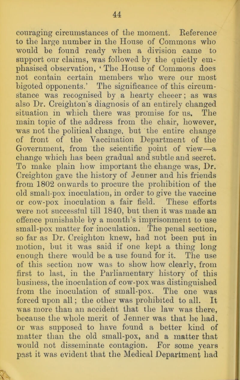 coiiraging circumstances of the moment. Reference to the large number in the House of Commons who would be found ready when a division came to support our claims, was followed by the quietly em- phasised observation, ‘ The House of Commons does not contain certain members who were our most bigoted opponents.’ The significance of this circum- stance was recognised by a hearty cheeer; as was also Dr. Creighton's diagnosis of an entirely changed situation in which there was promise for us. The main topic of the address from the chair, however, was not the political change, but the entire change of front of the Vaccination Department of the Government, from the scientific point of view—a change which has been gradual and subtle and secret. To make plain how important the change was, Dr. Creighton gave the history of Jenner and his friends from 1802 onwards to procure the prohibition of the old small-pox inoculation, in order to give the vaccine or cow-pox inoculation a fair field. These efforts were not successful till 1840, but then it was made an ofi’ence punishable by a month’s imprisonment to use small-pox matter for inoculation. The penal section, so far as Dr. Creighton knew, had not been put in motion, but it was said if one kept a thing long enough there would be a use found for it. The use of this section now was to show how clearly, from first to last, in the Parliamentary history of this business, the inoculation of cow-pox was distinguished from the inoculation of small-pox. The one was forced upon all; the other was prohibited to all. It was more than an accident that the law was there, because the whole merit of Jenner was that he had, or was supposed to have found a better kind of matter than the old small-pox, and a matter that would not disseminate contagion. For some years past it was evident that the Medical Department had