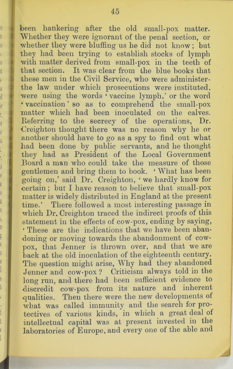 : been hankering after the old small-pox matter. ' Whether they were ignorant of the penal section, or I whether they were bluffing us he did not know ; but I they had been tiying to establish stocks of lymph ' with matter derived from small-pox in the teeth of ( that section. It was clear from the blue books that I these men in the Civil Service, who were administer- ! the law under which prosecutions were instituted, ' were using the words ‘ vaccine lymph,’ or the word vaccination ’ so as to comprehend the small-pox matter which had been inoculated on the calves. Referring to the secrecy of the operations. Dr. Creighton thought there was no reason why he or I another should have to go as a spy to find out what liad been done by public servants, and he thought they had as President of the Local Government Board a man who could take the measure of those gentlemen and bring them to book. ‘ What has been going on,’ said Dr. Creighton, ‘ we hardly know for certain; but I have reason to believe that small-pox matter is widely distributed in England at the present time.’ There followed a most interesting passage in which Dr. Creighton traced the indirect proofs of this statement in the effects of cow-pox, ending by saying, ‘ These are the indications that we have been abaii- doning or moving towards the abandonment of cow- pox, that Jenner is thrown over, and that we are back at the old inoculation of the eighteenth century. The question might arise. Why had they abandoned Jenner and cow-pox? Criticism always told in the long run, and there had been sufficient evidence to discredit cow-pox fx’om its nature and inherent ■qualities. Then there were the new developments of what was called immunity and the search for pro- tectives of various kinds, in which a great deal ol intellectual capital was at present invested in the laboratories of Europe, and every one of the able and