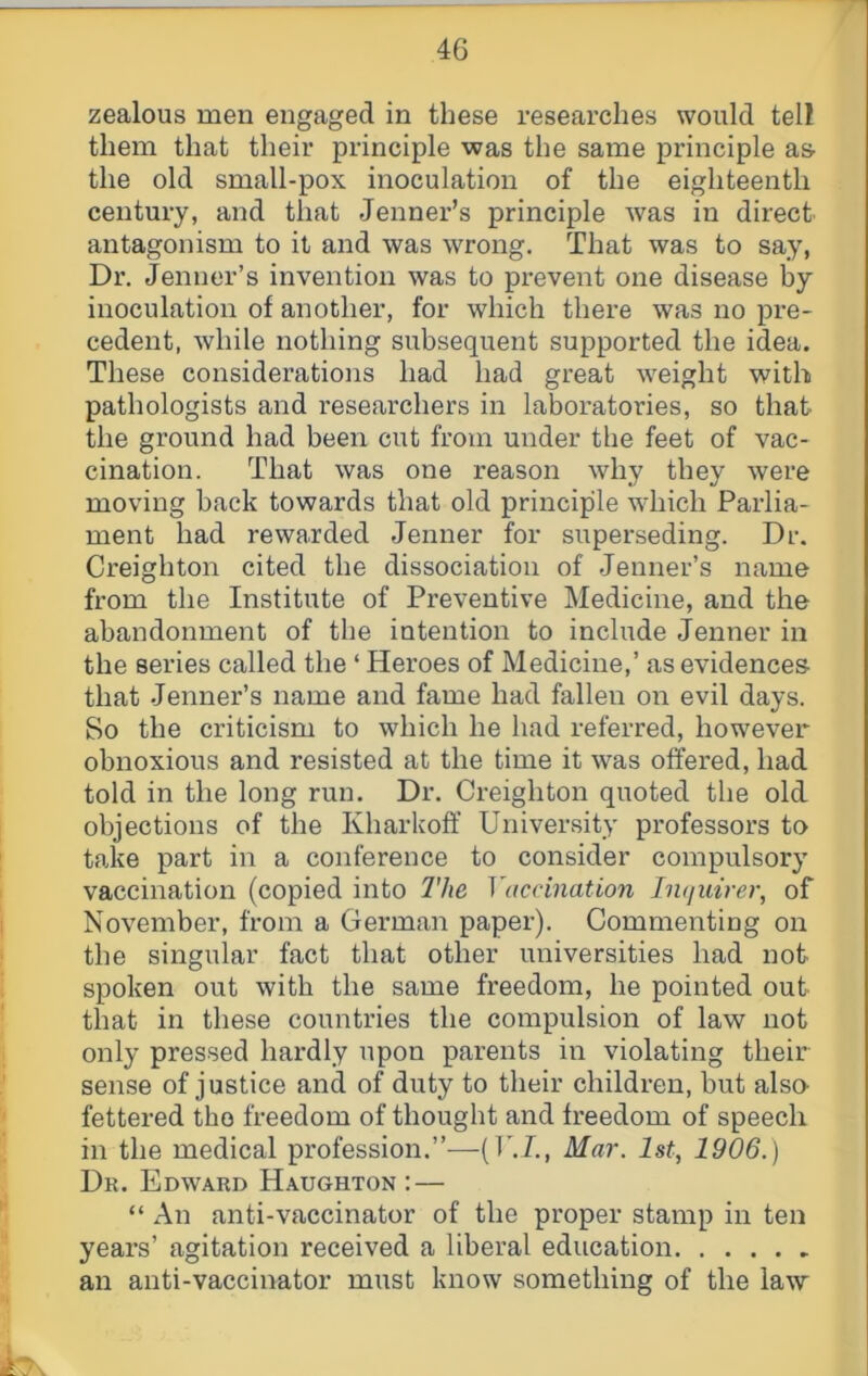 zealous men engaged in these researches would tell them that their principle was the same principle as the old small-pox inoculation of the eighteenth century, and that Jenner’s principle was in direct antagonism to it and was wrong. That was to say, Dr. Jenner’s invention was to prevent one disease by inoculation of another, for which there was no pre- cedent, while nothing subsequent supported the idea. These considerations had had great weight with pathologists and researchers in laboratories, so that the ground had been cut from under the feet of vac- cination. That was one reason why they were moving back towards that old principle which Parlia- ment had rewarded Jenner for superseding. Dr. Creighton cited the dissociation of Jenner’s name from the Institute of Preventive Medicine, and the abandonment of the intention to include Jenner in the series called the ‘ Heroes of Medicine,’ as evidences that Jenner’s name and fame had fallen on evil days. So the criticism to which he had referred, however obnoxious and resisted at the time it was offered, had told in the long run. Dr. Creighton quoted the old objections of the Kharkoff University professors to take part in a conference to consider compulsory vaccination (copied into 2'he Vucdnation hujiurer, of November, from a German paper). Commenting on the singular fact that other universities had not spoken out with the same freedom, he pointed out that in these countries the compulsion of law not only pressed hardly upon parents in violating their sense of justice and of duty to their children, but alsa fettered the freedom of thought and freedom of speech in the medical profession.”—(U.X, Mar. 1st, 1906.) Dr. Edward Haughton : — “ An anti-vaccinator of the proper stamp in ten years’ agitation received a liberal education an anti-vaccinator must know something of the law