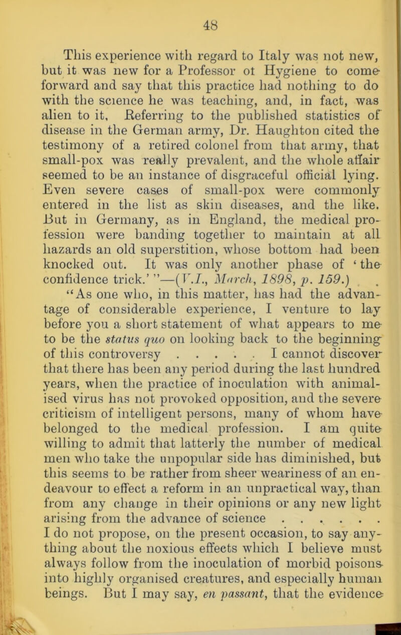 This experience with regard to Italy was not new, hut it was new for a Professor ot Hygiene to come- forward and say that this practice had nothing to do with the science he was teaching, and, in fact, was alien to it, Eeferring to the published statistics of disease in the German army, Dr. Haughton cited the testimony of a retired colonel from that army, that small-pox was really prevalent, and the whole affair seemed to be an instance of disgraceful official lying. Even severe cases of small-pox were commonly entered in the list as skin diseases, and the like. I3ut in Germany, as in England, the medical pro- fession were banding together to maintain at all hazards an old superstition, whose bottom had been knocked out. It was only another phase of ‘ th& confidence trick.’ ”—(TM., March, 1898, p. 159.) “As one who, in this matter, has had the advan- tage of considerable experience, I venture to lay before you a short statement of what appears to me- to be the status quo on looking back to the beginning- of this controversy I cannot discover that there has been any period during the last hundred years, when the practice of inoculation with animal- ised virus has not provoked opposition, and the severe criticism of intelligent persons, many of whom have belonged to the medical profession. I am quite willing to admit that latterly the number of medical men who take the unpopular side has diminished, but this seems to be rather from sheer weariness of an en- deavour to effect a reform in an unpractical way, than from any change in their opinions or any new light arising from the advance of science I do not propose, on the present occasion, to say any- thing about the noxious effects which I believe must always follow from the inoculation of morbid poisons- into highly organised creatures, and especially human beings. But I may say, en passant, that the evidence