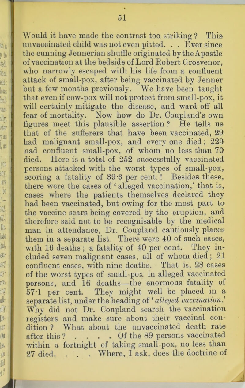 Would it have made the contrast too striking ? This unvaccinated child was not even pitted. . . Ever since the cunning Jennerian shuffle originated by the Apostle of vaccination at the bedside of Lord Kobert Grosvenor, who narrowly escaped with his life from a confluent attack of small-pox, after being vaccinated by Jenner but a few months previously. We have been taught that even if cow-pox will not protect from small-pox, it will certainly mitigate the disease, and ward off all fear of mortality. Now how do Dr. Coupland’s own figures meet this plausible assertion ? fie tells us that of the stifierers that have been vaccinated, 29 had malignant small-pox, and every one died ; 22S nad confluent small-pox, of whom no less than 70 died, fiere is a total of 252 successfully vaccinated persons attacked with the worst types of small-pox, scoring a fatality of 39-3 per cent.! Besides these, there were the cases of ‘ alleged vaccination,’ that is, cases where the patients themselves declared they had been vaccinated, but owing for the most part to the vaccine scars being covered by the eruption, and therefore said not to be recognisable by the medical man in attendance. Dr. Coupland cautiously places them in a separate list. There were 40 of such cases. With 16 deaths ; a fatality of 40 per cent. They in- cluded seven malignant cases, all of whom died; 21 confluent cases, with nine deaths. That is, 28 cases of the worst types of small-pox in alleged vaccinated persons, and 16 deaths—the enormous fatality of 57T per cent. They might well be placed in a separate list, under tbe heading of ‘ alleged vaccination.' Why did not Dr. Coupland search the vaccination registers and make sure about their vaccinal con- dition ? What about the unvaccinated death rate after this ? .... Of the 89 persons vaccinated within a fortnight of taking small-pox, no less than 27 died. . , . Where, I ask, does the doctrine of f