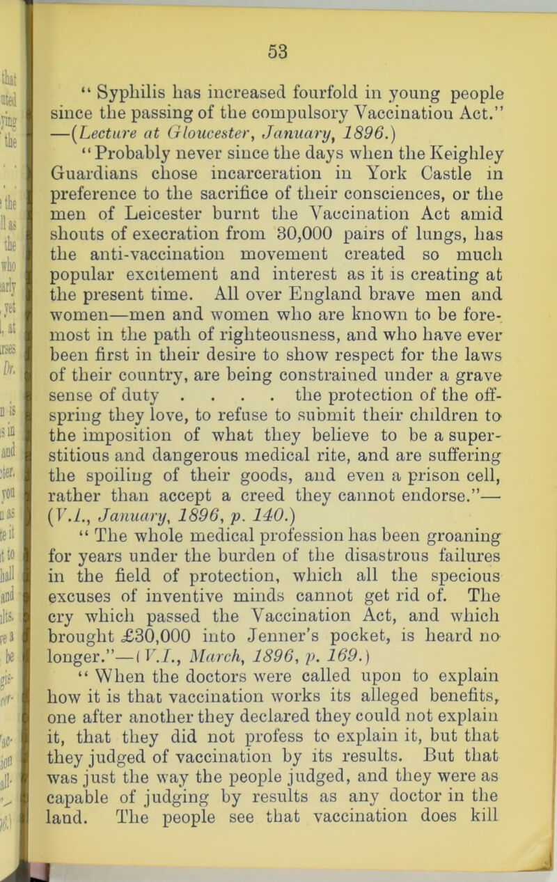 “ Syphilis has increased fourfold in young people since the passing of the compulsory Vaccination Act.” —[Lecture at Gloucester, January, 1896.) “ Probably never since the days when the Keighley Guardians chose incarceration in York Castle in preference to the sacrifice of their consciences, or the men of Leicester burnt the A^accination Act amid shouts of execration from 30,000 pairs of lungs, has the anti-vaccination movement created so much popular excitement and interest as it is creating at the present time. All over England brave men and women—men and women who are known to be fore- most in the path of righteousness, and who have ever been first in their desire to show respect for the laws of their country, are being constrained under a grave sense of duty .... the protection of the off- spring they love, to refuse to submit their children to the imposition of what they believe to be a super- stitious and dangerous medical rite, and are suffering the spoiling of their goods, and even a prison cell, rather than accept a creed they cannot endorse.”— (TAf., January, 1896, p. 140.) “ The whole medical profession has been groaning for years under the burden of the disastrous failures in the field of protection, which all the specious excuses of inventive minds cannot get rid of. The cry which passed the Vaccination Act, and which brought £30,000 into Jenner’s pocket, is heard no longer.”—(V.I., March, 1896, p. 169.) “ When the doctors were called upon to explain how it is that vaccination works its alleged benefits, one after another they declared they could not explain it, that they did not profess to explain it, but that they judged of vaccination by its results. But that was just the way the people judged, and they were as capable of judging by results as any doctor in the land. The people see that vaccination does kill