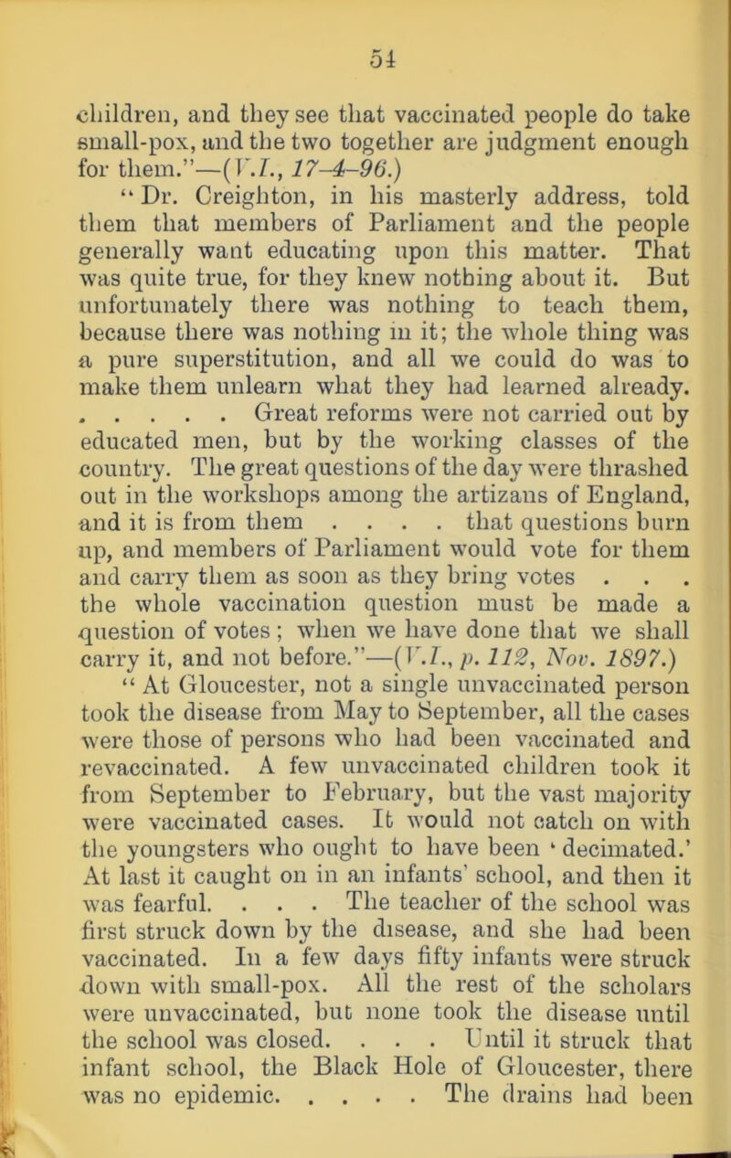 children, and they see that vaccinated people do take emall-pox, and the two together are judgment enough for them.”—(T.!., 17-4-96.) “ Dr. Creighton, in his masterly address, told them that members of Parliament and the people generally want educating upon this matter. That was quite true, for they knew nothing about it. But unfortunately there was nothing to teach them, because there was nothing in it; the whole thing was a pure superstitution, and all we could do was to make them unlearn what they had learned already. . . . . . Great reforms were not carried out by educated men, but by the working classes of the country. The great questions of the day were thrashed out in the workshops among the artizans of England, and it is from them .... that questions burn up, and members of Parliament would vote for them and carry them as soon as they bring votes . the whole vaccination question must be made a question of votes ; when we have done that we shall carry it, and not before.”—(P.E, p. 112, Nov. 1897.) “ At Gloucester, not a single unvaccinated person took the disease from May to September, all the cases were those of persons who had been vaccinated and revaccinated. A few unvaccinated children took it from September to February, but the vast majority were vaccinated cases. It would not catch on with the youngsters who ought to have been ‘ decimated.’ At last it caught on in an infants’ school, and then it was fearful. . . . The teacher of the school was first struck down by the disease, and she had been vaccinated. In a few days fifty infants were struck clown with small-pox. All the rest of the scholars were unvaccinated, but none took the disease until the school was closed. . . . Fntil it struck that infant school, the Black Hole of Gloucester, there was no epidemic The drains had been