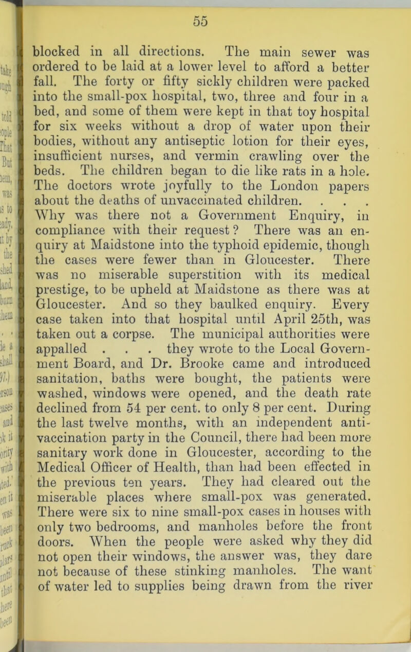 blocked in all directions. The main sewer was ordered to be laid at a lower level to afford a better fall. The forty or fifty sickly children were packed into the small-pox hospital, two, three and four in a bed, and some of them were kept in that toy hospital for six weeks without a drop of water upon their bodies, without any antiseptic lotion for their eyes, insufficient nurses, and vermin crawling over the beds. The children began to die like rats in a hole. The doctors wrote joyfully to the London papers about the deaths of unvaccinated children. Why was there not a Government Enquiry, in compliance with their request ? There was an en- quiry at Maidstone into the typhoid epidemic, though the cases were fewer than in Gloucester. There was no miserable superstition with its medical prestige, to be upheld at Maidstone as there was at Gloucester. And so they baulked enquiry. Every case taken into that hospital until April 25th, was taken out a corpse. The municipal authorities were appalled . . . they wrote to the Local Govern- ment Board, and Dr. Brooke came and introduced sanitation, baths were bought, the patients were washed, windows were opened, and the death rate declined from 54 per cent, to only 8 per cent. During the last twelve months, with an independent anti- vaccination party in the Council, there had been more sanitary work done in Gloucester, according to the Medical Officer of Health, than had been effected in the previous ten years. They had cleared out the miserable places where small-pox was generated. There were six to nine small-pox cases in houses with only two bedrooms, and manholes before the front doors. When the people were asked why they did not open their windows, the answer was, they dare not because of these stinking manholes. The want of water led to supplies being drawn from the river