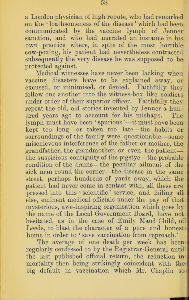 a London physician of high repute, who had remarked on the ‘ loathsomeness of the disease ’ which had been communicated by the vaccine lymph of Jenner sanction, and who had narrated an instance in hia own practice where, in spite of the most horrible cow-poxing, his patient had nevertheless contracted subsequently the very disease he was supposed to be protected against. Medical witnesses have never been lacking when vaccine disasters have to be explained away, or excused, or minimised, or denied. Faithfully they follow one another into the witness-box like soldiers under order of their superior officer. Faithfully they repeat the old, old stories invented by Jenner a hun- dred years ago to account for his mishaps. The lymph must have been ‘ spurious ’—it must have been kept too long—or taken too late—the habits or surroundings of the family were questionable—some mischievous interference of the father or mother, the grandfather, the grandmother, or even the patient— the suspicious contiguity of the pigstye—the probable condition of the drains—the peculiar ailment of the sick man round the corner—the disease in the same street, perhaps hundreds of yards away, which the patient had never come in contact with, all these are pressed into this ‘ scientific ’ service, and failing all else, eminent medical officials under the pay of that mysterious, awe-inspiring organisation which goes by the name of the Local Government Board, have not hesitated, as in the case of Emily Maud Child, oft Leeds, to blast the character of a pure and honest home in order to ‘ save vaccination from reproach.’ The average of one death per week has been regularly confessed to by the Kegistrar-General until the last published official return, the reduction in mortality then being strikingly coincident with the big default in vaccination which Mr. Chaplin so