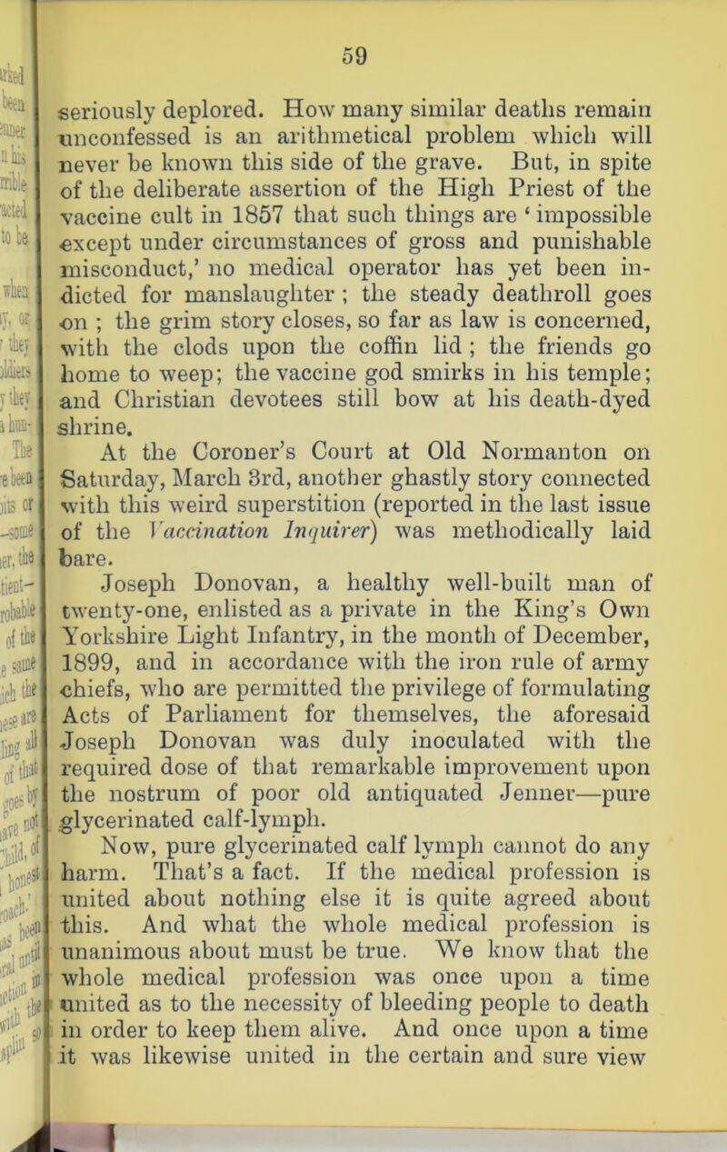 tttei beta nbu rriblft titled tola when IT, or ^ ibey ildieij y ihey ite- Tbe •elieea )iE or -5( ler, tient- robi of tbe 5 ;aoie jcbtbe oftbJ^ (Toe» i^e' , tten iclio seriously deplored. How many similar deaths remain tinconfessed is an arithmetical problem which will never be known this side of the grave. But, in spite of the deliberate assertion of the High Priest of the vaccine cult in 1857 that such things are ‘ impossible except under circumstances of gross and punishable misconduct,’ no medical operator has yet been in- dicted for manslaughter ; the steady deathroll goes on ; the grim story closes, so far as law is concerned, witli the clods upon the coffin lid ; the friends go home to weep; the vaccine god smirks in his temple; and Christian devotees still bow at his death-dyed shrine. At the Coroner’s Coui’t at Old Normanton on Saturday, March 3rd, another ghastly story connected with this weird superstition (reported in the last issue of the Vaccination Inquirer) was methodically laid bare. Joseph Donovan, a healthy well-built man of twenty-one, enlisted as a private in the King’s Own Yorkshire Light Infantry, in the month of December, 1899, and in accordance with the iron rule of army chiefs, who are permitted the privilege of formulating Acts of Parliament for themselves, the aforesaid Joseph Donovan was duly inoculated with the required dose of that remarkable improvement upon the nostrum of poor old antiquated Jenner—pure glycerinated calf-lymph. Now, pure glycerinated calf lymph cannot do any harm. That’s a fact. If the medical profession is united about nothing else it is quite agreed about this. And what the whole medical profession is unanimous about must be true. We know that the whole medical profession was once upon a time united as to the necessity of bleeding people to death in order to keep them alive. And once upon a time it was likewise united in the certain and sure view