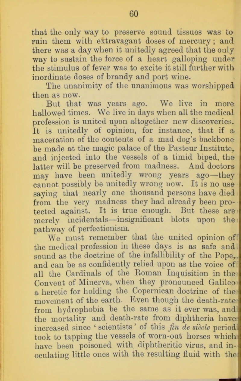 that the only way to preserve sound tissues was to ruin them with extravagant doses of mercury ; and there was a day when it unitedly agreed that the only way to sustain the force of a heart galloping under the stimulus of fever was to excite it still further with inordinate doses of brandy and port wine. The unanimity of the unanimous was worshipped then as now. But that was years ago. We live in more hallowed times. We live in days when all the medical profession is united upon altogether new discoveries. It is unitedly of opinion, for instance, that if a, maceration of the contents of a mad dog’s backbone be made at the magic palace of the Pasteur Institute^ and injected into the vessels of a timid biped, the latter will be preserved from madness. And doctors may have been unitedly wrong years ago—they cannot possibly be unitedly wrong now. It is no use saying that nearly one thousand persons have died from the very madness they had already been pro- i tected against. It is true enough. But these are? merely incidentals—insignificant blots upon the? pathway of perfectionism. We must remember that the united opinion off the medical profession in these days is as safe andl sound as the doctrine of the infallibility of the Pope,, and can be as confidently relied upon as the voice off all the Cardinals of the Koman Inquisition in the Convent of Minerva, when they pronounced Galileo a heretic for holding the Copernican doctrine of the movement of the earth. Even though the death-rate from hydrophobia be the same as it ever was, and the mortality and death-rate from diphtheria have increased since ‘ scientists ’ of this fin de siecle period: took to tapping the vessels of worn-out horses which have been poisoned with diphtheritic virus, and in- oculating little ones with the resulting fluid with the