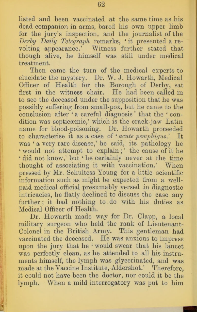 listed and been vaccinated at the same time as bis dead companion in arms, bared bis own upper limb for the jui’y’s inspection, and tbe journalist of tbe Derby Daily Teleyraph remarks, ‘ it presented a re- volting appearance.’ Witness further stated that though alive, he himself was still under medical treatment. Then came the turn of the medical experts to elucidate the mystery. Dr. W. J. Howarth, Medical Officer of Health for the Borough of Derby, sat first in the witness chair. He had been called in to see the deceased under the supposition that he was possibly suffering from small-pox, but he came to the conclusion after ‘ a careful diagnosis ’ that the ‘ con- dition was septicaemic,’ which is the crack-jaw Latin name for blood-poisoning. Dr. Howarth proceeded to characterise it as a case of ‘acute pemphiyus.' It was ‘ a very rare disease,’ he said, its pathology he ‘ would not attempt to explain ; ’ the cause of it he ‘ did not know,’ but ‘ he certainly never at the time thought of associating it with vaccination.’ When pressed by Mr. Schultess Young for a little scientific information such as might be expected from a well- paid medical official presumably versed iu diagnostic intricacies, he flatly declined to discuss the case any further ; it had nothing to do with his duties as Medical Officer of Health. Dr. Howarth made way for Dr. Clapp, a local military surgeon who held the rank of Lieutenant- Colonel in the British Army. This gentleman had vaccinated the deceased. He was anxious to impress upon the jury that he ‘would swear that his lancet was perfectly clean, as he attended to all his instru- ments himself, the lymph was glycerinated, and was made at the Vaccine Institute, Aldershot.’ Therefore, it could not have been the doctor, nor could it be the lymph. When a mild interrogatory was put to him