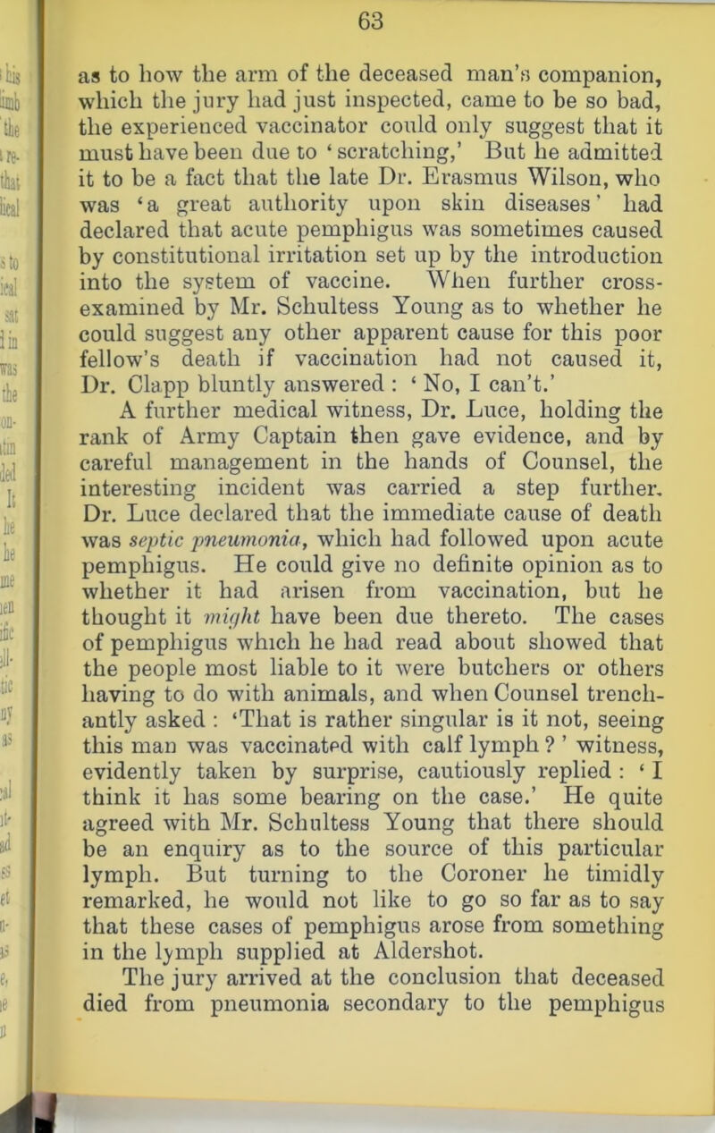 as to how the arm of the deceased man’s companion, which the jury had just inspected, came to be so bad, the experienced vaccinator could only suggest that it must have been due to ‘ scratching,’ But he admitted it to be a fact that the late Dr. Erasmus Wilson, who was ‘ a great authority upon skin diseases ’ had declared that acute pemphigus was sometimes caused by constitutional irritation set up by the introduction into the system of vaccine. When further cross- examined by Mr. Schultess Young as to whether he could suggest any other apparent cause for this poor fellow’s death if vaccination had not caused it, Dr. Clapp bluntly answered : ‘ No, I can’t.’ A further medical witness. Dr. Luce, holding the rank of Army Captain then gave evidence, and by careful management in the hands of Counsel, the interesting incident was carried a step further. Dr. Luce declared that the immediate cause of death was septic pneumonia, which had followed upon acute pemphigus. He could give no definite opinion as to whether it had arisen from vaccination, but he thought it mifjht have been due thereto. The cases of pemphigus which he had read about showed that the people most liable to it were butchers or others having to do with animals, and when Counsel trench- antly asked : ‘That is rather singular is it not, seeing this man was vaccinated with calf lymph ? ’ witness, evidently taken by surprise, cautiously replied : ‘ I think it has some bearing on the case.’ He quite agreed with Mr. Schultess Young that there should be an enquiry as to the source of this particular lymph. But turning to the Coroner he timidly remarked, he would not like to go so far as to say that these cases of pemphigus arose from something in the lymph supplied at Aldershot. The jury arrived at the conclusion that deceased died from pneumonia secondary to the pemphigus