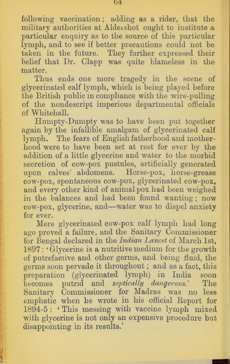 04: following vaccination; adding as a rider, that the military authorities at Aldeishot ought to institute a particular enquiry as to the source of this particular lymph, and to see if better precautions could not be taken in the future. They further expressed their belief that Dr. Clapp was quite blameless in the matter. Thus ends one more tragedy in the scene of glycerinated calf lymph, which is being played before the British public in compliance with the wire-pulling of the nondescript imperious departmental officials of Whitehall. Humpty-Dumpty was to have been put together again by the infallible amalgam of glycerinated calf lymph. The fears of English fatherhood and mother- hood were to have been set at rest for ever by the addition of a little glycerine and water to the morbid secretion of cow-pox pustules, artificially generated upon calves’ abdomens. Horse-pox, horse-grease cow-pox, spontaneous cow-pox, glycerinated cow-pox, and every other kind of animal pox had been weighed in the balances and had been found wanting ; now cow-pox, glycerine, and—water was to dispel anxiety for ever. Mere glycerinated cow-pox calf lymph had long ago proved a failure, and the Sanitary Commissioner for Bengal declared in the Indian Lancet of March 1st, 1897: ‘Glycerine is a nutritive medium for the growth of putrefactive and other germs, and being fluid, the germs soon pervade it throughout; and as a fact, this preparation (glycerinated lymph) in India soon becomes putrid and septicaUy dangerous.' The Sanitary Commissioner for Madras was no less emphatic when he wrote in his official Report for 1894-5 : ‘ This messing with vaccine lymph mixed with glycerine is not only an expensive procedure but disappointing in its results.’