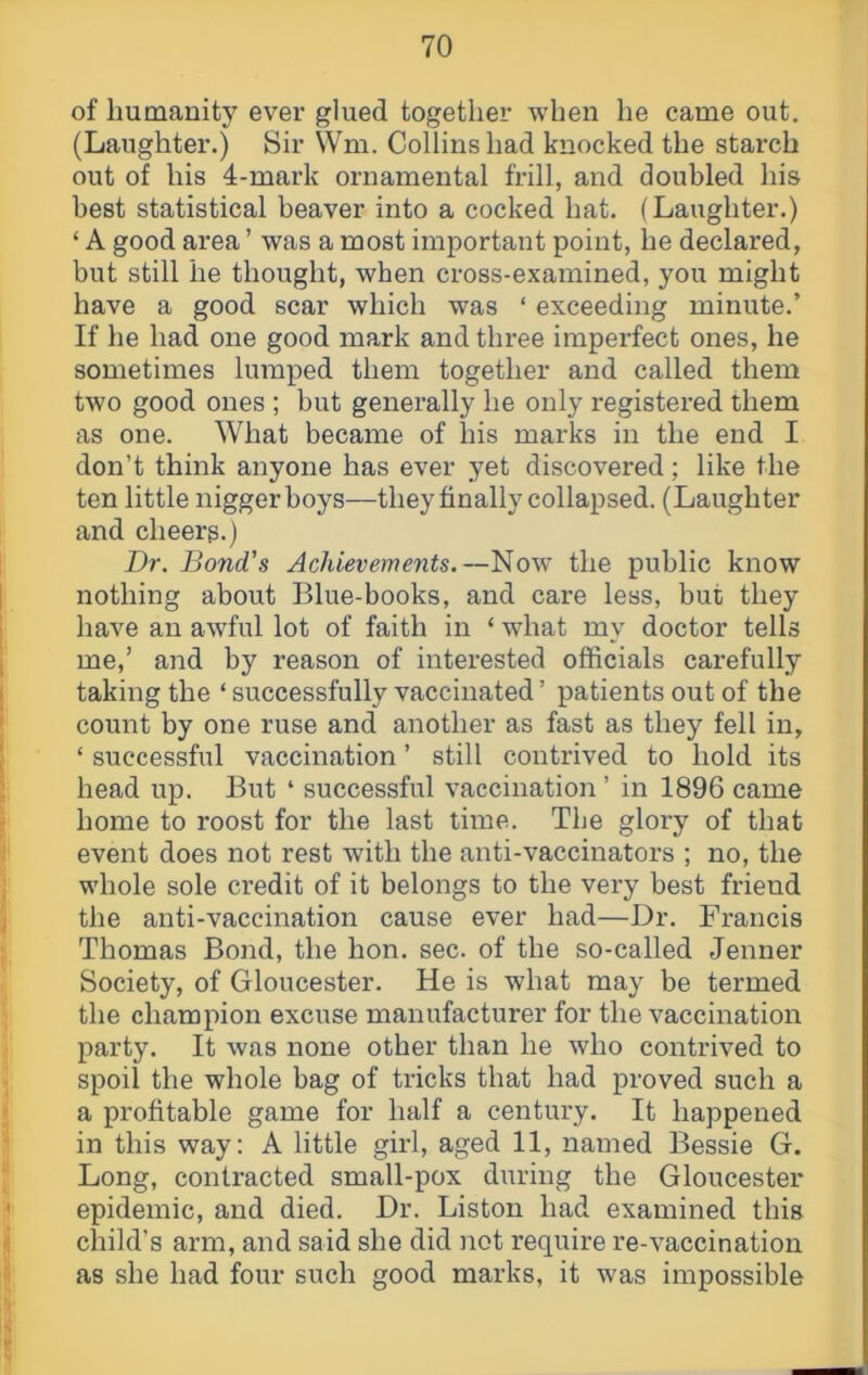 of Immanity ever glued together when he came out. (Laughter.) Sir Wm. Collins had knocked the starch out of his 4-mark ornamental frill, and doubled his best statistical beaver into a cocked hat. (Laughter.) ‘ A good area ’ was a most important point, he declared, but still he thought, when cross-examined, you might have a good scar which was ‘ exceeding minute.’ If he had one good mark and three imperfect ones, he sometimes lumped them together and called them two good ones ; but generally he only registered them as one. What became of his marks in the end I don’t think anyone has ever yet discovered; like the ten little nigger boys—they finally collapsed. (Laughter and cheers.) Dr. Bond's Achievemeyits.—Now the public know nothing about Blue-books, and care less, but they have an awful lot of faith in ‘ what my doctor tells me,’ and by reason of interested officials carefully taking the ‘ successfully vaccinated ’ patients out of the count by one ruse and another as fast as they fell in, ‘ successful vaccination ’ still contrived to hold its head up. But ‘ successful vaccination ’ in 1896 came home to roost for the last time. The glory of that event does not rest with the anti-vaccinators ; no, the whole sole credit of it belongs to the very best friend the anti-vaccination cause ever had—Dr. Francis Thomas Bond, the hon. sec. of the so-called Jenner Society, of Gloucester. He is what may be termed the champion excuse manufacturer for the vaccination party. It was none other than he who contrived to spoil the whole bag of tricks that had proved such a a profitable game for half a century. It happened in this way: A little girl, aged 11, named Bessie G. Long, contracted small-pox during the Gloucester epidemic, and died. Dr. Liston had examined this child’s arm, and said she did not require re-vaccination as she had four such good marks, it was impossible