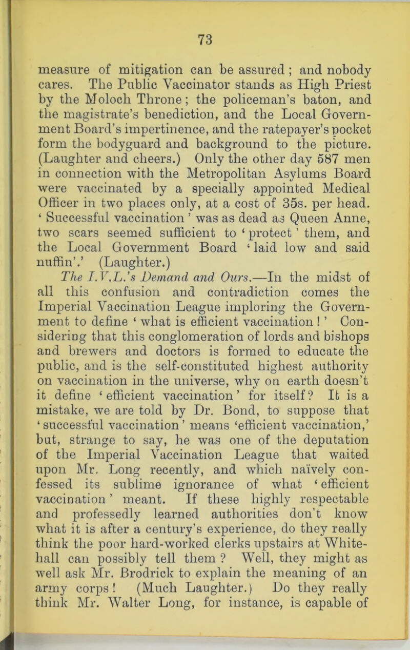 measure of mitigation can be assured ; and nobody cares. The Public Vaccinator stands as High Priest by the Moloch Throne; the policeman’s baton, and the magistrate’s benediction, and the Local Govern- ment Board’s impertinence, and the ratepayer’s pocket form the bodyguard and background to the picture. (Laughter and cheers.) Only the other day 587 men in connection with the Metropolitan Asylums Board were vaccinated by a specially appointed Medical Officer in two places only, at a cost of 35s. per head. ‘ Successful vaccination ’ was as dead as Queen Anne, two scars seemed sufficient to ‘ pi’otect ’ them, and the Local Government Board ‘ laid low and said miffin’.’ (Laughter.) The I.V.L.’s Demand and Ours.—In the midst of all this confusion and contradiction comes the Imperial Vaccination League imploring the Govern- ment to define ‘ what is efficient vaccination ! ’ Con- sidering that this conglomeration of lords and bishops and brewers and doctors is formed to educate the public, and is the self-constituted highest authority on vaccination in the universe, why on eai’th doesn’t it define ‘ efficient vaccination ’ for itself ? It is a mistake, we are told by Dr. Bond, to suppose that ‘successful vaccination’ means ‘efficient vaccination,’ but, strange to say, he was one of the deputation of the Imperial Vaccination League that waited upon Mr. Long recently, and which naively con- fessed its sublime ignorance of what ‘ efficient vaccination ’ meant. If these highly respectable and professedly learned authorities don't know what it is after a century’s experience, do they really think the poor hard-worked clerks upstairs at White- hall can possibly tell them ? Well, they might as well ask Mr. Brodrick to explain the meaning of an army corps! (Much Laughter.) Do they really think Mr. Walter Long, for instance, is capable of