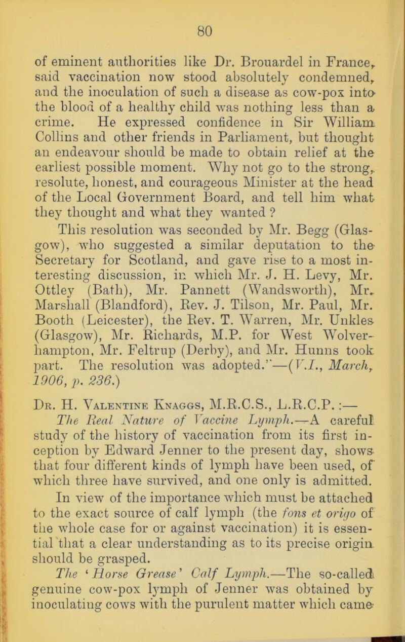 of eminent authorities like Dr. Brouardel in France^ said vaccination now stood absolutely condemned^ and the inoculation of such a disease as cow-pox intO' the blood of a healthy child was nothing less than a crime. He expressed confidence in Sir William Collins and other friends in Parliament, but thought an endeavour should be made to obtain relief at the earliest possible moment. Why not go to the strong,, resolute, honest, and courageous Minister at the head of the Local (jovernment Board, and tell him what they thought and what they wanted ? This resolution was seconded by Mr. Begg (Glas- gow), who suggested a similar deputation to the- Secretary for Scotland, and gave rise to a most in- teresting discussion, in which Mr. J. H. Levy, Mr. Ottley (Bath), Mr. Pannett (Wandsworth), Mr» Marshall (Blandford), Piev. J. Tilson, Mr. Paul, Mr. Booth (Leicester), the Eev. T. Warren, Mr. Unkles (Glasgow), Mr. Richards, M.P. for West Wolver- hampton, Mr. Feltrup (Derby), and Mr. Hunns took part. The resolution was adopted.’’—(1March^ 1906, p. 236.) Dr. H. Valentine Knaggs, M.R.C.S., L.R.C.P.:— The Real Nature of Vaccine Lymph.—A careful study of the history of vaccination from its first in- ception by Edward Jenner to the present day, shows that four different kinds of lymph have been used, of which three have survived, and one only is admitted. In view of the importance which must be attached to the exact source of calf lymph (the tons et oriyo of the whole case for or against vaccination) it is essen- tial that a clear understanding as to its precise origin should be grasped. The ‘ Horse Grease ’ Calf Lymph.—The so-calledi genuine cow-pox lymph of Jenner was obtained by inoculating cows with the purulent matter which came-