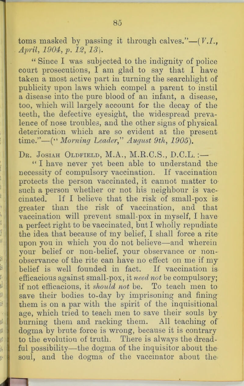 8o toms masked by passing it through calves.”—(b./., April, 1904, p. 12,13). “ Since I was subjected to the indignity of police court prosecutions, I am glad to say that I have taken a most active part in turning the searchlight of publicity upon laws which compel a parent to instil a disease into the pure blood of an infant, a disease, too, which will largely account for the decay of the teeth, the defective eyesight, the widespread preva- lence of nose troubles, and the other signs of physical deterioration which are so evident at the present time.”—(“ Morning Leader,” August 9th, 1905). Dr. Josiah Oldfield, M.A., M.R.C.S., D.C.L.:— “ I have never yet been able to understand the necessity of compulsory vaccination. If vaccination protects the person vaccinated, it cannot matter to such a person whether or not his neighbour is vac- cinated. If I believe that the risk of small-pox is greater than the risk of vaccination, and that vaccination will prevent small-pox in myself, I have a perfect right to be vaccinated, but I wholly repudiate the idea that because of my belief, I shall force a rite upon you in which you do not believe—and wherein your belief or non-belief, your observance or non- observance of the rite can have no effect on me if my belief is well founded in fact. If vaccination is efficacious against small-pox, it need not be compulsory; if not efficacious, it should not be. To teach men to save their bodies to-day by imprisoning and fining them is on a par with the spirit of the inquisitional age, which tried to teach men to save their souls by burning them and racking them. All teaching of dogma by brute force is wrong, because it is contrary to the evolution of truth. There is always the dread- ful possibility—the dogma of the inquisitor about the soul, and the dogma of the vaccinator about the^