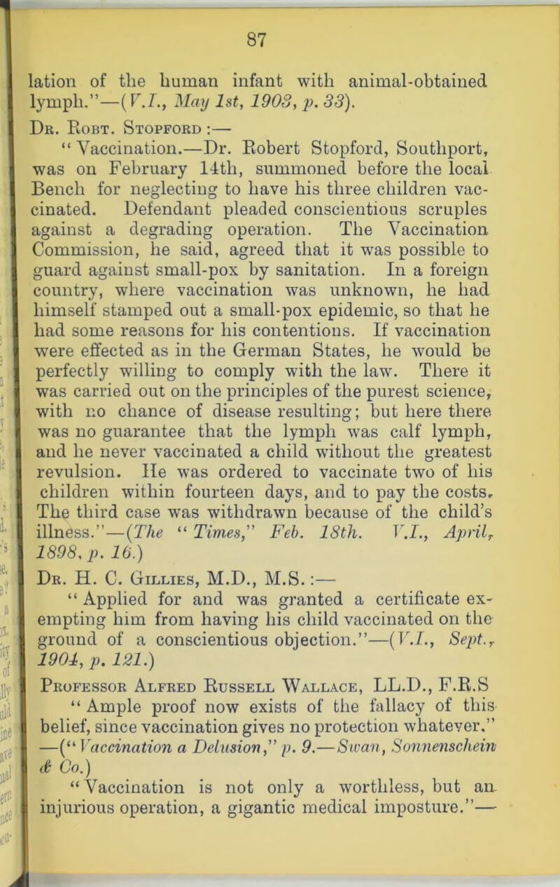 lation of the human infant with animal-obtained lymph.”—(r.L, 3Iaij 1st, 1903, p. 33). Dr. Kobt. Stopford :— “ Vaccination.—Dr. Eobert Stopford, Southport, was on February 14th, summoned before the local Bench for neglecting to have his three children vac- cinated. Defendant pleaded conscientious scruples against a degrading operation. The Vaccination Commission, he said, agreed that it was possible to guard against small-pox by sanitation. In a foreign country, where vaccination was unknown, he had himself stamped out a small-pox epidemic, so that he had some reasons for his contentions. If vaccination were effected as in the German States, he would be perfectly willing to comply with the law. There it was carried out on the principles of the purest science, with no chance of disease resulting; but here there was no guarantee that the lymph was calf lymph, and he never vaccinated a child without the greatest revulsion. lie was ordered to vaccinate two of his children within fourteen days, and to pay the costs. The third case was withdrawn because of the child’s illness.”—(The “ Times,” Feb. 18th. V.I., Apnl^ 1898, p. 10.) Dr. H. C. Gillies, M.D., M.S.:— “ Applied for and was granted a certificate ex- empting him from having his child vaccinated on the ground of a conscientious objection.”—(V-I,, Sept.r 1901, p. 121.) Professor Alfred Eussell Wallace, LL.D., F.E.S “ Ample proof now exists of the fallacy of this belief, since vaccination gives no protection whatever.” —(“ Vaccination a Delusion,” p. 9.—Sivan, Sonnenschein d Co.) “ Vaccination is not only a worthless, but an injurious operation, a gigantic medical imposture.”—