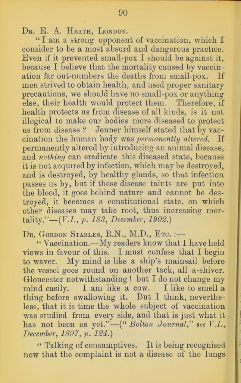 Dr. E. a. Heath, London. “ I am a strong opponent of vaccination, which I consider to be a most absurd and dangerous practice. Even if it prevented small-pox I should be against it, because I believe that the mortality caused by vaccin- ation far out-numbers the deaths from small-pox. If men strived to obtain health, and used proper sanitary precautions, we should have no small-pox or anything else, their health would protect them. Therefore, if health protects us from disease of all kinds, is it not illogical to make our bodies more diseased to protect us from disease ? Jenner himself stated that by vac- cination the human body was altered. If permanently altered by introducing an animal disease^ and nothing can eradicate this diseased state, because it is not acquired by infection, which may be destroyed, and is destroyed, by healthy glands, so that infection passes us by, but if these disease taints are put into the blood, it goes behind nature and cannot be des- troyed, it becomes a constitutional state, on which other diseases may take root, thus increasing mor- tality.”—(I-A, p. 183, December, 1902.) Dr. Gordon Stables, E.N., M.D., Etc. :— “ Vaccination.—My readers know that i have held views in favour of this. I must confess that I begin to waver. My mind is like a ship’s mainsail before the vessel goes round on another tack, all a-shiver. Gloucester notwithstanding ! but I do not change my mind easily. I am like a cow. I like to smell a thing before swallowing it. But I think, neverthe- less, that it is time the whole subject of vaccination was studied from every side, and that is just what it has not been as yet.”—(“ Bolton Journal,’' see V.I.„ December, 1897, p. 124.) “ Talking of consumptives. It is being recognised now that the complaint is not a disease of the lungs