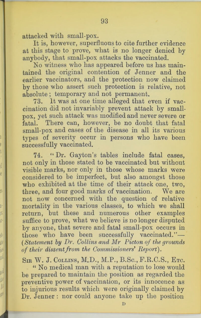 attacked with small-pox. It is, however, superfluous to cite further evidence at this stage to prove, what is no longer denied by anybody, that small-pox attacks the vaccinated. No witness who has appeared before us has main- tained the original contention of Jenner and the earlier vaccinators, and the protection now claimed by those who assert such protection is relative, not absolute ; temporary and not permanent. 73. It was at one time alleged that even if vac- cination did not invariably prevent attack by small- pox, yet such attack was modified and never severe or fatal. There can, however, be no doubt that fatal small-pox and cases of the disease in all its various types of severity occur in persons who have been successfully vaccinated. 74. “ Dr. Gayton’s tables include fatal cases, not only in those stated to be vaccinated but without visible marks, nor only in those whose marks were considered to be imperfect, but also amongst those who exhibited at the time of their attack one, two, three, and four good marks of vaccination. We are not now concerned with the question of relative mortality in the various classes, to which we shall return, but these and numerous other examples sufiice to prove, what we believe is no longer disputed by anyone, that severe and fatal small-pox occurs in those who have been successfully vaccinated.”— (Statement by Dr. Collins and Mr Picton of the grounds of their dissent from the Coinmissioners' Report). Sir W. J. Collins, M.D., M.P., B.Sc., F.R.C.S., Etc. “No medical man with a reputation to lose would be prepared to maintain the position as regarded the preventive power of vaccination, or its innocence as to injurious results which were originally claimed by Dr. Jenner : nor could anyone take up the position D