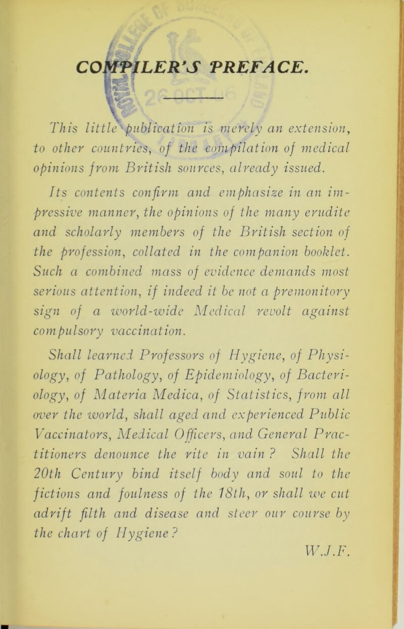 This ■/3»6//cfll/o;/ /s merely an extension, to other countries, of the cojnpilation of medical opinions from British sources, already issued. Its contents confirm and emphasize in an im- pressive manner, the opinions of the many erudite and scholarly members of the British section of the profession, collated in the companion booklet. Such a combined mass of evidence demands most serious attention, if indeed it be not a premonitory sign of a world-wide Medical revolt against compiilsory vaccination. Shall learned Professors of Hygiene, of Physi- ology, of Pathology, of Epidemiology, of Bacteri- ology, of Materia Medica, of Statistics, from all over the ivorld, shall aged and experienced Public Vaccinators, Medical Officers, and General Prac- titioners denounce the rite in vain ? Shall the 20th Century bind itself body and soul to the fictions and foulness of the 18th, or shall we cut adrift filth and disease and steer our course by the chart of Hygiene? W.J.F.