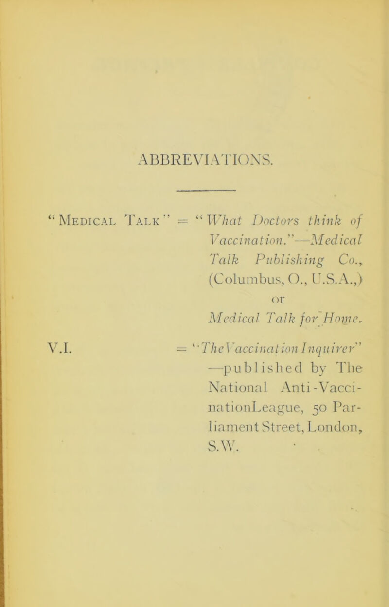 ABBREVIAl'IOXS. “Medical Talk” = ''What Doctors think of Vaccination.—Medical Talk Publishing Co., (Columbus, CC, C.S.A.,) or Medical Talk for Home, V.I. = ''TheWiccinaiion Inquirer -—])ublished by 'I'he National An t i - Vacc i - nationLeague, 50 Par- liament Street, London, S.W.
