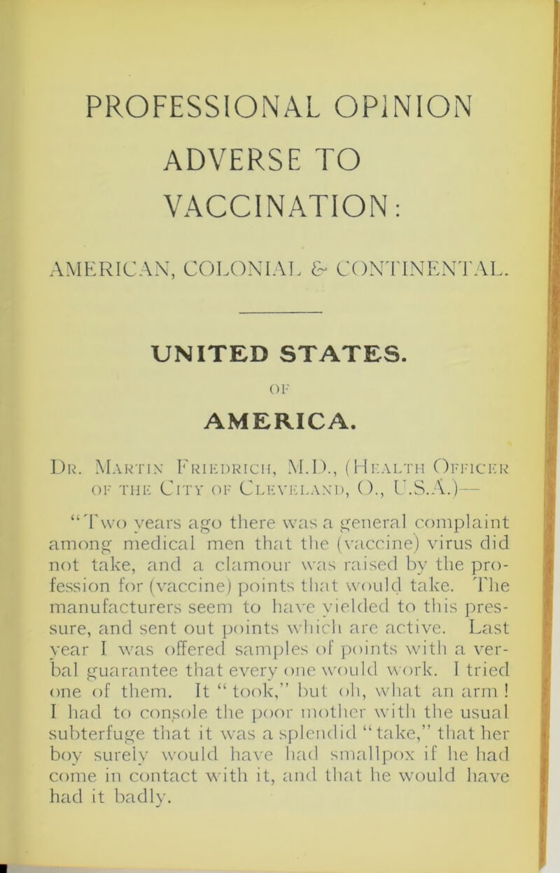 ADVERSE TO VACCINATION; AMERICAN’, COLONIAl, €~ CONTINENTAL. UNITED STATES. OP AMERICA. ].)r. Martix Frikdrich, M.D., (Upaltii Oppict-r OP tup: City op Clp:vi:lani), ()., I'.S.A.) — “'I'wo years ago tliere was a general complaint among medical men that the (yaccine) virus did not take, and a clamour was raised by the pro- fession for (vaccine) points that would take, d'he manufacturers seem to have yielded to this pres- sure, and sent out points which arc active. Last year I was offered saniples of points with a ver- bal guarantee that every one woidd work. I tried one of them. It “took,” but oh, what an arm! I had to console the poor mother with the usual subterfuge that it was a splendid “take,” that her boy surely would have had smallpox if he had come in contact with it, and that he would have had it badl}-. ■