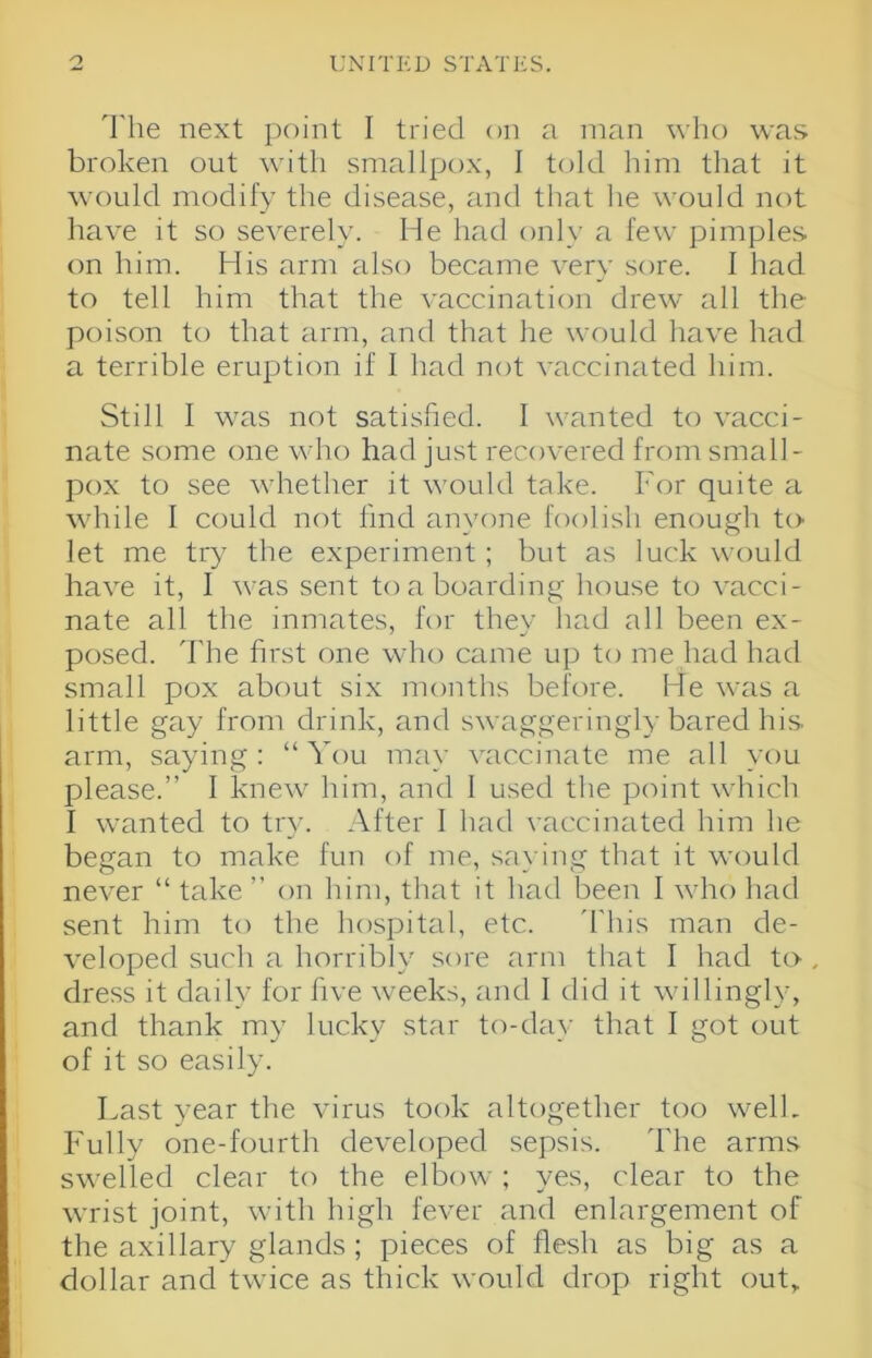 'I'he next point I tried on a man who was broken out with smallpox, I told him that it would modify the disease, and that he would not have it so severely. He had only a few pimples on him. His arm also became very sore. I had to tell him that the vaccination drew all the poison to that arm, and that he would have had a terrible eruption if I had not vaccinated him. Still I was not satisfied. I wanted to vacci- nate some one who had just recovered from small- pox to see whether it would take. For quite a while I could not find anyone foolish enough to let me try the experiment; but as luck would have it, I was sent to a boarding house to vacci- nate all the inmates, for thev had all been ex- posed. The first one who came up to me had had small pox about six months before. He was a little gay from drink, and swaggeringly bared his arm, saying: “ You may vaccinate me all you please.” I knew him, and 1 used the point which I wanted to try. After I had vaccinated him he began to make fun of me, saying that it would never “ take ” on him, that it had been I who had sent him to the hospital, etc. 'flu's man de- veloped such a horribly sore arm that I had to , dress it daily for five weeks, and 1 did it willingly, and thank my lucky star to-day that 1 got out of it so easily. Last year the virus took altogether too well. Fully one-fourth developed sepsis. The arms swelled clear to the elbow ; yes, clear to the wrist joint, with high fever and enlargement of the axillary glands ; pieces of flesh as big as a dollar and twice as thick would drop right out,.