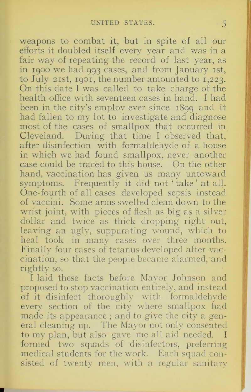 weapons to combat it, but in spite of all our efforts it doubled itself every year and was in a fair way of repeating the record of last year, as in I goo we had 993 cases, and from January ist, to July 2ist, igoi, the number amounted to 1,223. On this date I was called to take charge of the health office with seventeen cases in hand. I had been in the city’s employ ever since 1899 and it had fallen to my lot to investigate and diagnose most of the cases of smallpox that occurred in Cleveland. During that time I observed that, after disinfection with formaldehyde of a house in which we had found smallpox, never another case could be traced to this house. On the other hand, vaccination has given us many untoward symptoms. Frequently it did not ‘take’ at all. One-fourth of all cases developed sepsis instead of vaccini. Some arms swelled clean down to the wrist joint, with pieces of flesh as big as a silver dollar and twice as thick dropping right out, leaving an ugly, suppurating wound, which to heal took in many cases over three months. P'inally four cases of tetanus developed after vac- cination, so that the people became alarmed, and rightly so. I laid these facts before Mayor Johnson and projiosed to stop vaccination entirely, and instead of it disinfect thoroughly with formaldehyde every section of the city where smallpox had made its appearance ; and to give the city a gen- eral cleaning up. fl'he Mayor not only consented to my plan, but also ga\'e me all aid needed. I formed two squads of disinfectors, preferring medical students for the work'. lfa'h squad con- sisted of twentv men. with a regular sanitarv