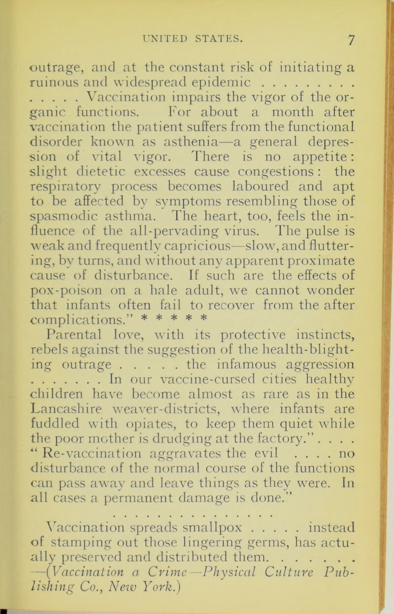 outrage, and at the constant risk of initiating a ruinous and widespread epidemic \'accination impairs the vigor of the or- ganic functions. For about a month after vaccination the patient suffers from the functional disorder known as asthenia—a general depres- sion of vital vigor. d'here is no appetite: slight dietetic excesses cause congestions : the respiratory process becomes laboured and apt to be affected by symptoms resembling those of spasmodic asthma. I'he heart, too, feels the in- fluence of the all-pervading virus. The pulse is weak and frequently capricious—slow, and flutter- ing, by turns, and without any apparent proximate cause of disturbance. If such are the effects of pox-poison on a hale adult, we cannot wonder that infants often fail to recover from the after complications.” ***** Parental love, with its protective instincts, rebels against the suggestion of the health-blight- ing outrage the infamous aggression In our vaccine-cursed cities healthy children have become almost as rare as in the Lancashire weaver-districts, where infants are fuddled with opiates, to keep them quiet while the poor mother is drudging at the factory.” . . . . “ Re-vaccination aggravates the evil .... no <listurbance of the normal course of the functions can pass awTay and leave things as they were. In all cases a permanent damage is done.” \kiccination spreads smallpox instead of stani[)ing out those lingering germs, has actu- ally preserved and distributed them —{Vaccination a- Crime—Physical Culture Pub- lishing Co., Netv York.)