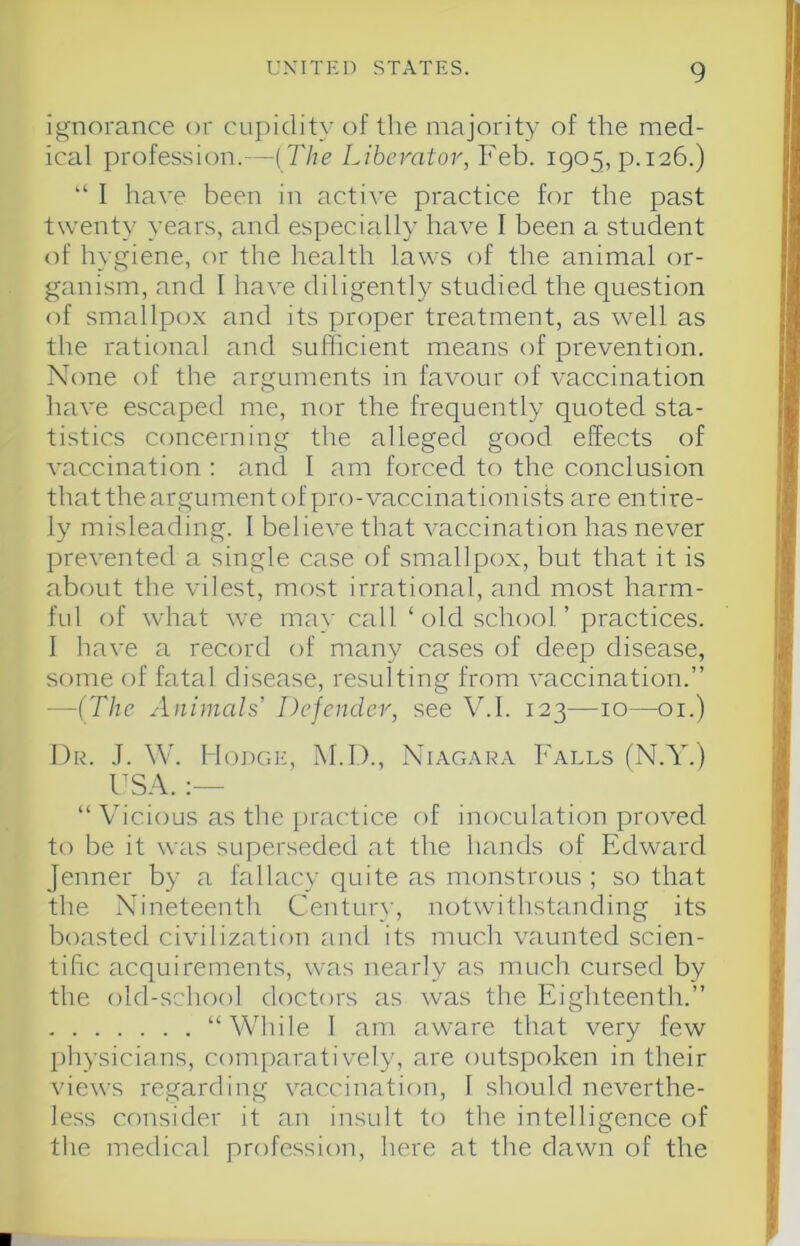 ignorance or cupidity of the majority of the med- ical profession.—{The Liberator, Feb. 1905, p.126.) “ I have been in active practice for the past twenty years, and especially have I been a student of hygiene, or the health laws of the animal or- ganism, and 1 have diligently studied the question of smallpox and its proper treatment, as well as the rational and sufficient means of prevention. None of the arguments in favour of vaccination have escaped me, nor the frequently quoted sta- tistics concerning the alleged good effects of vaccination : and I am forced to the conclusion thattheargumentof pro-vaccinationists are entire- ly misleading. I believe that vaccination has never prevented a single case of smallpox, but that it is about the vilest, most irrational, and most harm- ful of what we may call ‘ old school ’ practices. 1 have a record of many cases of deep disease, some of fatal disease, resulting from vaccination.” —(The Animals Defender, see V.I. 123—10—01.) Dr. J. W. Hodge, M.D., Niagara Falls (N.Y.) “ Vicious as the practice of inoculation proved to be it was superseded at the hands of Edward Jenner by a fallacy quite as monstrous ; so that the Nineteenth Century, notwithstanding its boasted civilization and its much vaunted scien- tific acquirements, was nearly as much cursed by the old-school doctors as was the Eighteenth.” “While 1 am aware that very few physicians, comparatively, are outspoken in their views regarding vaccination, 1 should neverthe- less consider it an insult to the intelligence of the medical profession, here at the dawn of the