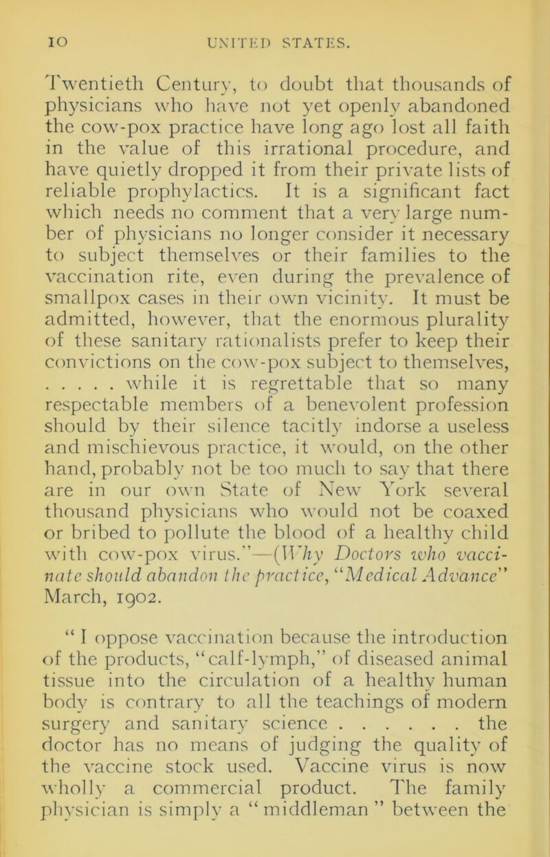 Twentieth Century, to doubt that thousands of physicians who have not yet openly abandoned the cow-pox practice have long ago lost all faith in the value of this irrational procedure, and have quietly dropped it from their private lists of reliable prophylactics. It is a significant fact which needs no comment that a very large num- ber of physicians no longer consider it necessary to subject themseh'es or their families to the vaccination rite, even during the prevalence of smallpox cases in their own vicinity. It must be admitted, however, that the enormous plurality of these sanitary rationalists prefer to keep their convictions on the cow-pox subject to themselves, while it is regrettable that so many respectable members of a benevolent profession should by their silence tacitly indorse a useless and mischievous practice, it would, on the other hand, probably not be too much to say that there are in our irwii State of New York several thousand physicians who would not be coaxed or bribed to pollute the blood of a healthy child with cow-pox virus.’’—{Why Doctors ivho vacci- nate should abandon the practice, ''Medical Advance March, 1902. “ I oppose vaccination because the introduction of the products, “calf-lymph,” of diseased animal tissue into the circulation of a healthy human body is cfintrary to all the teachings of modern surgery and sanitar}- science the doctor has no means of judging the quality of the vaccine stock used. Vaccine virus is now wholly a commercial product. The family physician is simply a “middleman ” between the