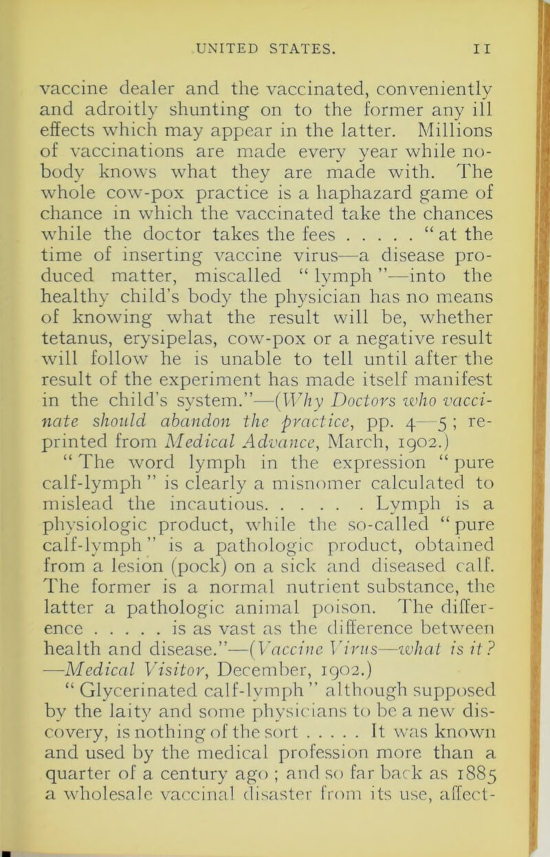 vaccine dealer and the vaccinated, conveniently and adroitly shunting on to the former any ill effects which may appear in the latter. Millions of vaccinations are made every year while no- body knows what they are made with. The whole cow-pox practice is a haphazard game of chance in which the vaccinated take the chances while the doctor takes the fees “at the time of inserting vaccine virus—a disease pro- duced matter, miscalled “ lymph ”—into the healthy child’s body the physician has no means of knowing what the result will be, whether tetanus, erysipelas, cow-pox or a negative result will follow he is unable to tell until after the result of the experiment has made itself manifest in the child’s system.’’—(Why Doctors ivho vacci- nate should abandon the practice, pp. 4—5 ; re- printed from Mediccd Advance, March, 1902.) “ The word lymph in the expression “ pure calf-lymph” is clearly a misnomer calculated to mislead the incautious Lymph is a physiologic product, while the so-called “pure calf-lymph ” is a pathologic product, obtained from a lesion (pock) on a sick and diseased calf. The former is a normal nutrient substance, the latter a pathologic animal [)oison. The differ- ence is as vast as the difference between health and disease.”-—(Vaccine ]driis—ivhal is it? —Medical Visitor, December, 1902.) “ Glycerinated calf-lymph ” although supposed by the laity and some physicians to be a new dis- covery, is nothing of the sort It was known and used by the medical profession more than a quarter of a century ago ; and so far back as 1885 a wholesale vaccinal disaster from its use, affect-