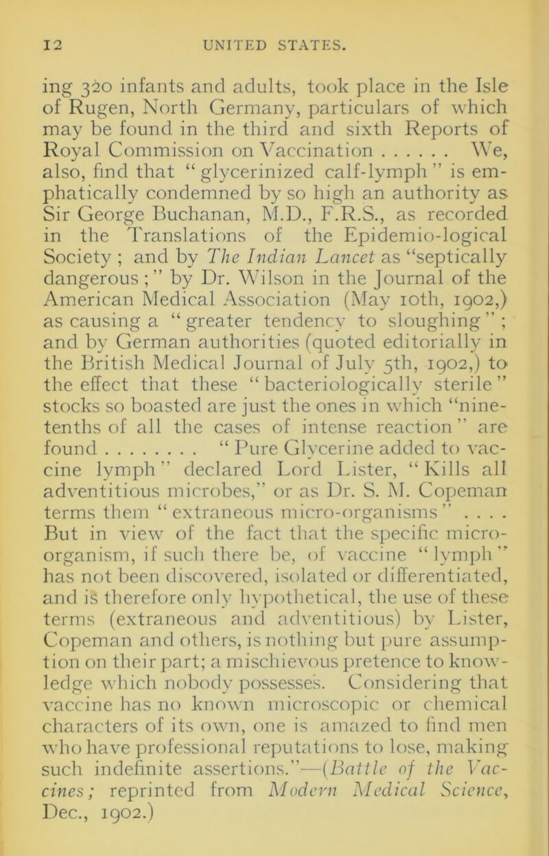 ing 320 infants and adults, took place in the Isle of Rugen, North Germany, particulars of which may be found in the third and sixth Reports of Royal Commission on Vaccination We, also, find that “ glycerinized calf-lymph ” is em- phatically condemned by so high an authority as Sir George Buchanan, M.D., F.R.S., as recorded in the Translations of the Epidemio-logical Society ; and by The Indian Lancet as “septically dangerous ; ” by Dr. Wilson in the Journal of the American Medical Association (May loth, 1902,) as causing a “greater tendency to sloughing”; and by German authorities (quoted editorially in the British Medical Journal of July 5th, 1902,) to the effect that these “ bacteriologically sterile ” stocks so boasted are just the ones in which “nine- tenths of all the cases of intense reaction ” are found “ I^ure Glycerine added to vac- cine lymph ” declared Lord Lister, “ Kills all adventitious microbes,” or as Dr. S. M. Copeman terms them “extraneous micro-organisms” . . . . But in view of the fact that the specific micro- organism, if such there be, of vaccine “lymph” has not been discovered, isolated or differentiated, and is therefore only hy])othetical, the use of these terms (extraneous and adventitious) by Lister, Copeman and others, is nothing but pure assump- tion on their part; a mischievous pretence to know- ledge which nobody possessed Cfinsidering that vaccine has no known microscopic or cliemical characters of its own, one is amazed to find men who have professional reputations to lose, making such indefinite assertions.”—(Battle of the Vac- cines; reprinted from Modern Medical Science^ Dec., 1902.)