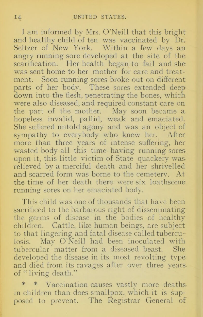 H I am informed by Mrs. O’Neill that this bright and healthy child of ten was vaccinated by Dr. Seltzer of New York. Within a few days an angry running sore developed at the site of the scarihcation. Her health began to fail and she- was sent home to her mother for care and treat- ment. Soon running sores broke out on different parts of her body. These sores extended deep down into the flesh, penetrating the bones, which w'ere also diseased, and required constant care on the part of the mother. May soon became a hopeless invalid, pallid, weak and emaciated. She suffered untold agony and was an object of sympathy to everybody who knew her. After more than three years of intense suffering, her wasted body all this time having running sores upon it, this little victim of State quackery was relieved by a merciful death and her shrivelled and scarred form was borne to the cemetery. At the time of her death there were six loathsome running sores on her emaciated body. d'his child was one of thousands that have been sacrificed to the barbarous right of disseminating the germs of disease in the bodies of healthy children. Cattle, like human beings, are subject to that lingering and fatal disease called tubercu- losis. May O’Neill had been inoculated with tubercular matter from a diseased beast. She developed the disease in its most revolting type and died from its ravages after over three years, of “ living death.” * * Vaccination causes vastly more deaths in children than does smallpox, which it is sup- posed to prevent. 'Fhe Registrar General of