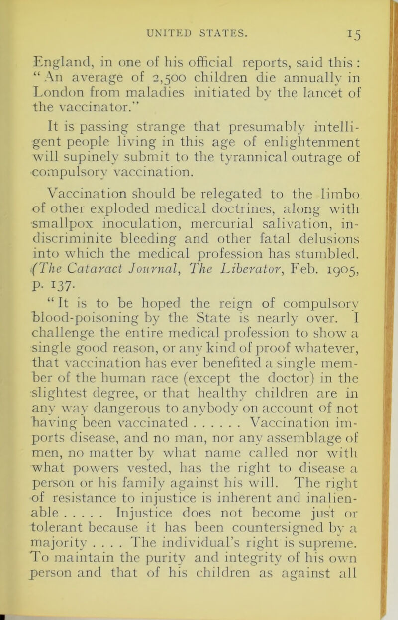 England, in one of his official reports, said this : “ An average of 2,500 children die annually in London from maladies initiated by the lancet of the vaccinator.” It is passing strange that presumably intelli- gent people living in this age of enlightenment will supinely submit to the tyrannical outrage of compulsory vaccination. V'accination should be relegated to the limbo of other exploded medical doctrines, along with smallpox inoculation, mercurial salivation, in- discriminite bleeding and other fatal delusions into which the medical profession has stumbled. {The Cataract Journal, The Liberator, Feb. 1905, P- 137- “ It is to be hoped the reign of compulsory blood-poisoning by the State is nearly over. I challenge the entire medical profession to show a single good reason, or any kind of pi'oof whatever, that vaccination has ever benefited a single mem- ber of the human race (except the doctor) in the slightest degree, or that healthy children are in any way dangerous to anybody on account of not having been vaccinated Vaccination im- ports disease, and no man, nor any assemblage of men, no matter by what name called nor with what powers vested, has the right to disease a person or his family against his will. The right of resistance to injustice is inherent and inalien- able Injustice does not become just or tolerant because it has been countersigned b}' a majority .... The individual’s right is supreme. To maintain the purity and integrity of his own person and that of his children as against all