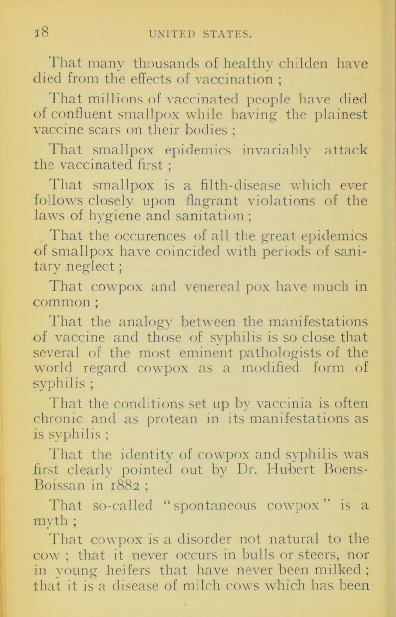 'I'liat many thousands of liealthy childen have died from the effects of vaccination ; 'I'hat millions of \'accinated people have died of confluent smallpox while having the plainest vaccine scars on their bodies ; d'hat smallpox epidemics invariably attack the vaccinated first ; 'i'hat smallpox is a filth-disease which ever follows closely upon flagrant violations of the laws of hygiene and sanitation ; I'hat the occurences of all the great ejiidemics of smallpox have coincided with periods of sani- tary neglect; That cowpox and venereal pox have much in common ; 'I'hat the analogy between the manifestations of vaccine and those of syphilis is so close that several of the most eminent pathologists of the world regard cowpox as a modified form of syphilis ; 'I'hat the conditions set up by vaccinia is often chronic and as protean in its manifestations as is syphilis ; 'I'liat the irlentity of cowpox and syphilis was first clearly pointed out by Dr. Hubert Boens- Boissan in 1882 ; 'I'hat so-called “spontaneous cowpox” is a myth ; 'I'hat cowpox is a disorder not natural to the cow ; that it never occurs in bulls or steers, nor in young heifers that have never been milked ; that it is a disease of milch cows which has been