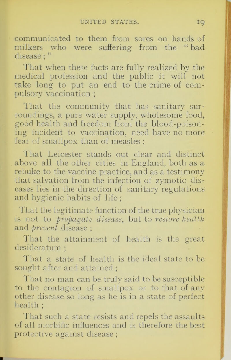communicated to them from sores on hands of milkers who were suffering from the “ bad disease; ” That when these facts are fully realized by the medical profession and the public it will not take long to put an end to the crime of com- pulsory vaccination ; That the community that has sanitary sur- roundings, a pure water supply, wholesome food, good health and freedom from the blood-poison- ing incident to vaccination, need have no more fear of smallpox than of measles ; That Leicester stands out clear and distinct above all the other cities in England, both as a rebuke to the vaccine practice, and as a testimony that salvation from the infection of zymotic dis- eases lies in the direction of sanitary regulations and hygienic habits of life ; 'hhat the legitimate function of the true physician is not to propagate disease, but to veslore Itealth and prevent disease ; I'hat the attainment of health is the great desideratum ; That a state of health is the ideal state to be sought after and attained ; That no man can be truly said to be susceptible to the contagion of smallpox or to that of any other disease so long as he is in a state of j)erfect health ; 'I'liat such a state resists and repels the assaults of all morbific inlluences and is therefore the best protective against disease ;