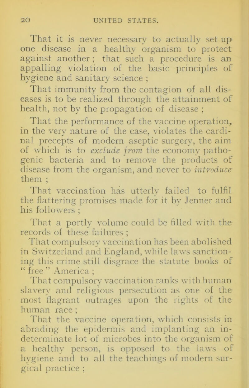 That it is never necessary to actually set up one disease in a healthy organism to protect against another; that such a procedure is an appalling violation of the basic principles of hygiene and sanitary science ; That immunity from the contagion of all dis- eases is to be realized through the attainment of health, not by the propagation of disease ; That the performance of the vaccine operation,, in the very nature of the case, violates the cardi- nal precepts of modern aseptic surgery, the aim of which is to exclude from the economy patho- genic bacteria and to remove the products of disease from the organism, and never to introduce them ; That vaccination has utterly failed to fulfil the flattering promises made for it by Jenner and his followers ; That a portly volume could be filled with the records of these failures ; 'I'hat compulsory vaccination lias been abolished in Switzerland and England, while laws sanction- ing this crime still disgrace the statute books of “ free ” America ; ddiat compulsory vaccination ranks with human slavery and religious persecution as one of the most llagrant outrages upon the rights of the human race ; That the vaccine operation, which consists in abrading the epidermis and implanting an in- determinate lot of microbes into the organism of a healthy person, is opposed to the laws of hygiene and to all the teachings of modern sur- gical ])ractice ;
