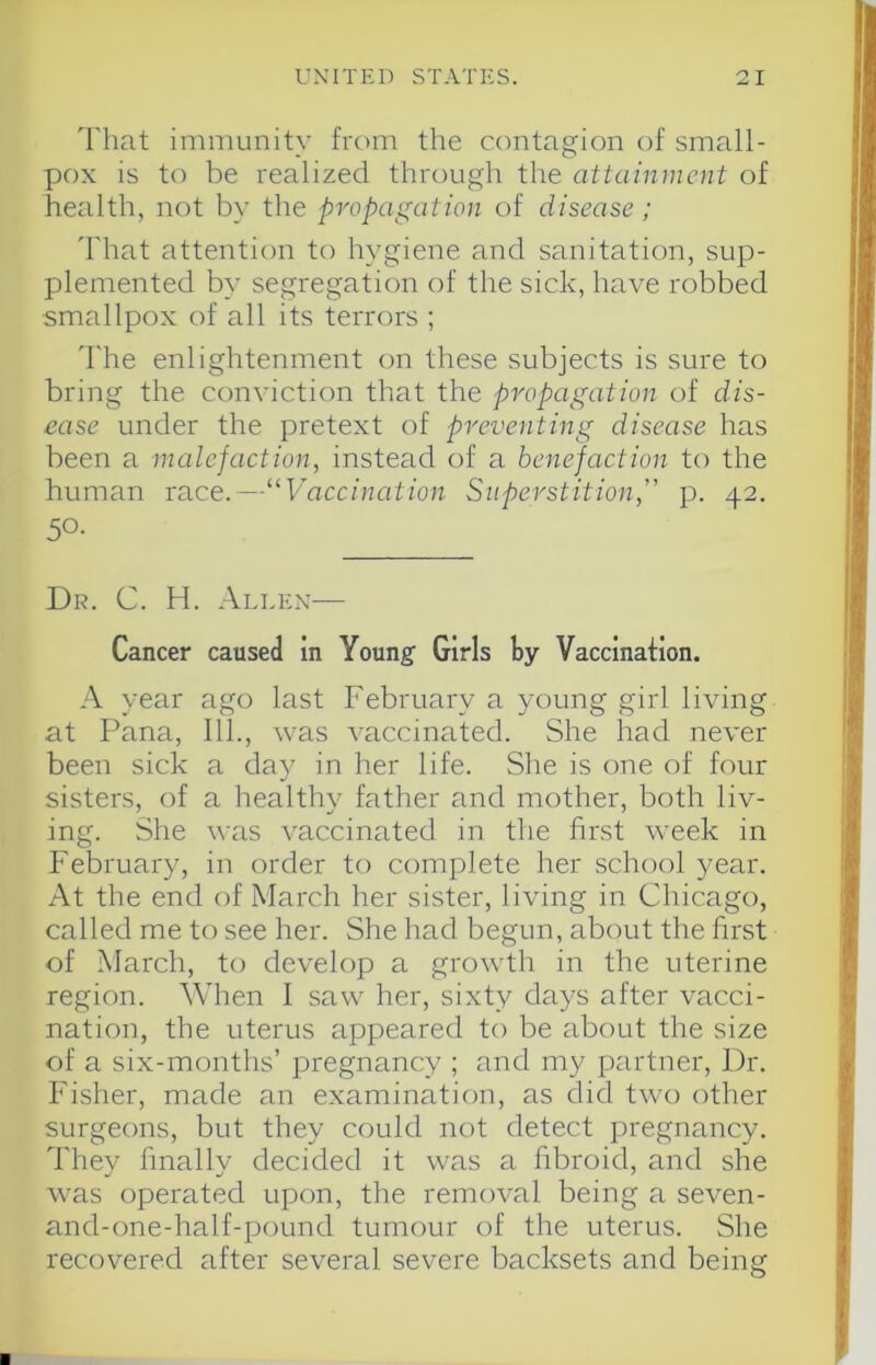 That immunity from the contagion of small- pox is to be realized through the attainment of health, not by the propagation of disease; 'hhat attention to hygiene and sanitation, sup- plemented by segregation of the sick, have robbed •smallpox of all its terrors ; d'he enlightenment on these subjects is sure to bring the conviction that the propagation of dis- ease under the pretext of preventing disease has been a malefaction, instead of a benefaction to the human race.—“Vaccination Superstition,“ p. 42. 50- Dr. C. H. .\llex— Cancer caused in Young’ Girls by Vaccination. .Al year ago last February a young girl living at Pana, 111., was vaccinated. She had never been sick a day in her life. She is one of four sisters, of a healthy father and mother, both liv- ing. She was vaccinated in the first week in February, in order to complete her school year. At the end of March her sister, living in Chicago, called me to see her. She had begun, about the first of March, to develop a growdh in the uterine region. When 1 saw her, sixty days after vacci- nation, the uterus appeared to be about the size of a six-months’ pregnancy ; and my partner. Dr. Fisher, made an examination, as did two other surgeons, but they could not detect pregnancy. They finally decided it was a fibroid, and she wms operated upon, the removal being a seven- and-one-half-poLind tumour of the uterus. She recovered after several severe backsets and beine